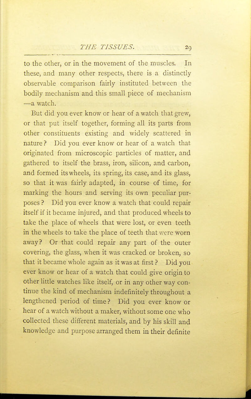 to the other, or in the movement of the muscles. In these, and many other respects, there is a distinctly observable comparison fairly instituted between the bodily mechanism and this small piece of mechanism —a watch. But did you ever know or hear of a watch that grew, or that put itself together, forming all its parts from other constituents existing and widely scattered in nature ? Did you ever know or hear of a watch that originated from microscopic particles of matter, and gathered to itself the brass, iron, siUcon, and carbon, and formed its wheels, its spring, its case, and its glass, so that it was fairly adapted, in course of time, for marking the hours and serving its own peculiar pur- poses ? Did you ever know a watch that could repair itself if it became injured, and that produced wheels to take the place of wheels that were lost, or even teeth in the wheels to take the place of teeth that were worn away? Or that could repair any part of the outer covering, the glass, when it was cracked or broken, so that it became whole again as it was at first ? Did you ever know or hear of a watch that could give origin to other little watches like itself, or in any other way con- tinue the kind of mechanism indefinitely throughout a lengthened period of time ? Did you ever know or hear of a watch without a maker, without some one who collected these different materials, and by his skill and knowledge and purpose arranged them in their definite