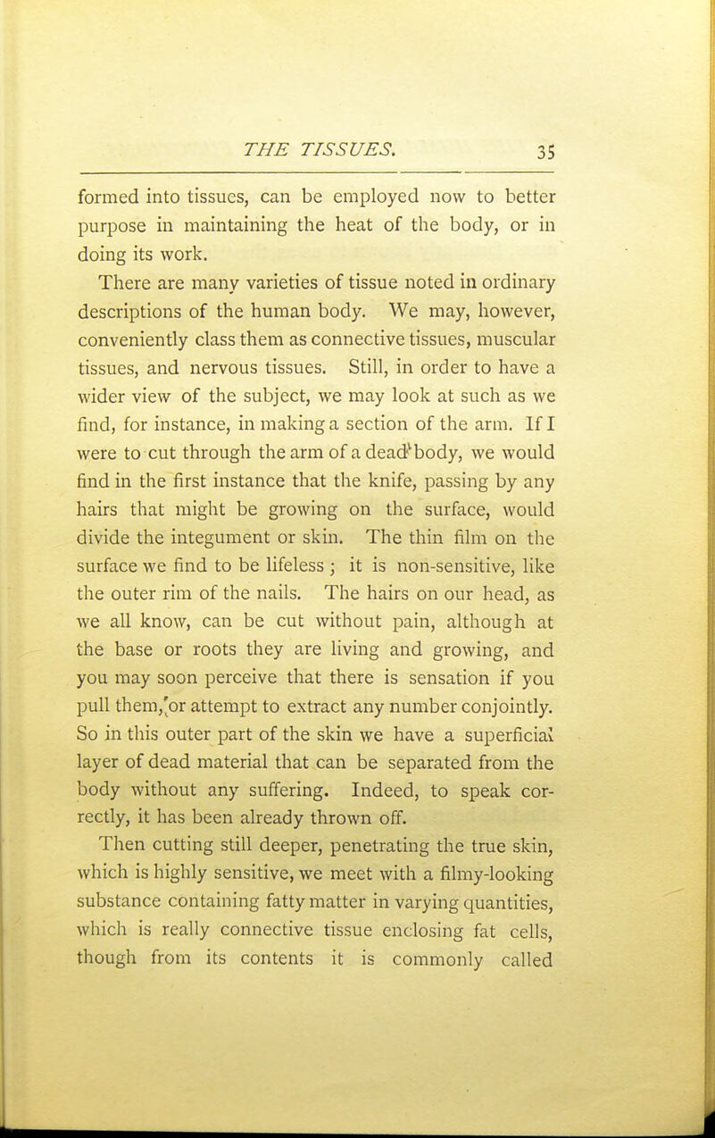 formed into tissues, can be employed now to better purpose in maintaining the heat of the body, or in doing its work. There are many varieties of tissue noted in ordinary descriptions of the human body. We may, however, conveniently class them as connective tissues, muscular tissues, and nervous tissues. Still, in order to have a wider view of the subject, we may look at such as we find, for instance, in making a section of the arm. If I were to cut through the arm of a dead^body, we would find in the first instance that the knife, passing by any hairs that might be growing on the surface, would divide the integument or skin. The thin film on the surface we find to be lifeless ; it is non-sensitive, like the outer rim of the nails. The hairs on our head, as we all know, can be cut without pain, although at the base or roots they are living and growing, and you may soon perceive that there is sensation if you pull them,'or attempt to extract any number conjointly. So in this outer part of the skin we have a superficial layer of dead material that can be separated from the body without any suflering. Indeed, to speak cor- rectly, it has been already thrown off. Then cutting still deeper, penetrating the true skin, which is highly sensitive, we meet with a filmy-looking substance containing fatty matter in varying quantities, which is really connective tissue enclosing fat cells, though from its contents it is commonly called