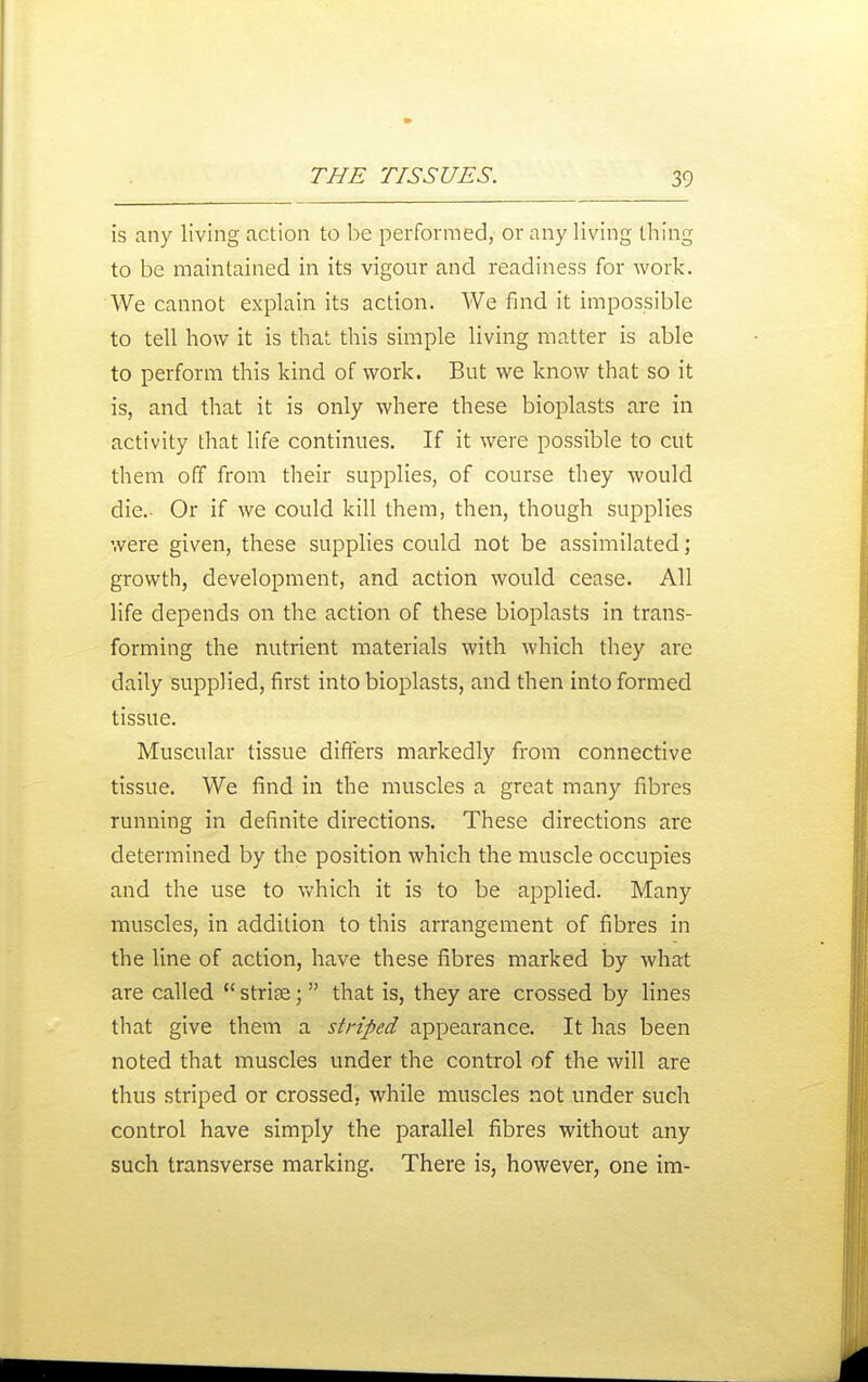 is any living action to be performed, or any living thing to be maintained in its vigour and readiness for work. We cannot explain its action. We find it impossible to tell how it is that this simple living matter is able to perform this kind of work. But we know that so it is, and that it is only where these bioplasts are in activity that life continues. If it were possible to cut them off from their supplies, of course they would die.- Or if we could kill them, then, though supplies were given, these supplies could not be assimilated ; growth, development, and action would cease. All life depends on the action of these bioplasts in trans- forming the nutrient materials with which they are daily supplied, first into bioplasts, and then into formed tissue. Muscular tissue differs markedly from connective tissue. We find in the muscles a great many fibres running in definite directions. These directions are determined by the position which the muscle occupies and the use to which it is to be applied. Many muscles, in addition to this arrangement of fibres in the line of action, have these fibres marked by what are called strise; that is, they are crossed by lines that give them a striped appearance. It has been noted that muscles under the control of the will are thus striped or crossed, while muscles not under such control have simply the parallel fibres without any such transverse marking. There is, however, one im-