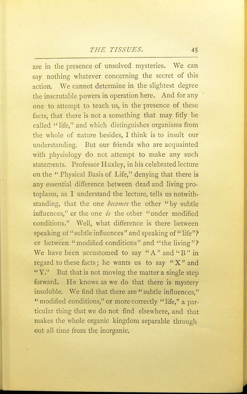 are in the presence of unsolved mysteries. We can say nothing whatever concerning the secret of this action. We cannot determine in the shghtest degree the inscrutable powers in operation here. And for any one to attempt to teach us, in the presence of these facts, that there is not a something that may fitly be called life, and which distinguishes organisms from the whole of nature besides, I think is to insult our understanding. But our friends who are acquainted with physiology do not attempt to make any such statements. Professor Huxley, in his celebrated lecture on the Physical Basis of Life, denying that there is any essential difference between dead and living pro- toplasm, as I understand the lecture, tells us notwith- standing, that the one becoines the other by subtle influences, or the one is the other under modified conditions. Well, what difference is there between speaking of subtle influences and speaking of life? or between modified conditions and the living? We have been accustomed to say AandB in regard to these facts; he wants us to say X and Y. But that is not moving the matter a single step forward. He knows as we do that there is mystery insoluble. We find that there are subtle influences, modified conditions, or more correctly life, a par- ticular thing that we do not find elsewhere, and that makes the whole organic kingdom separable through out all time from the inorganic.