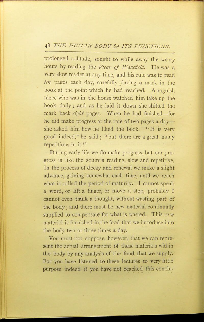 prolonged solitude, sought to while away the weary hours by reading the Fi'car of Wakefield. He was a very slow reader at any time, and his rule was to read fen pages each day, carefully placing a mark in the book at the point which he had reached. A roguish niece who was in the house watched him take up the book daily; and as he laid it down she shifted the mark back eight pages. When he had finished—for he did make progress at the rate of two pages a day— she asked him how he liked the book.  It is very good indeed, he said; but there are a great many repetitions in it ! During early life we do make progress, but our pro- gress is like the squire's reading, slow and repetitive. In the process of decay and renewal we make a slight advance, gaining somewhat each time, until we reach what is called the period of maturity. I cannot speak a word, or lift a finger, or move a step, probably I cannot even think a thought, without wasting part of the body; and there must be new material continually supplied to compensate for what is wasted. This ntw material is furnished in the food that we introduce into the body two or three times a day. You must not suppose, however, that we can repre- sent the actual arrangement of these materials within the body by any analysis of the food that we supply. For you have listened to these lectures to very little purpose indeed if you have riot reached this conclu-.