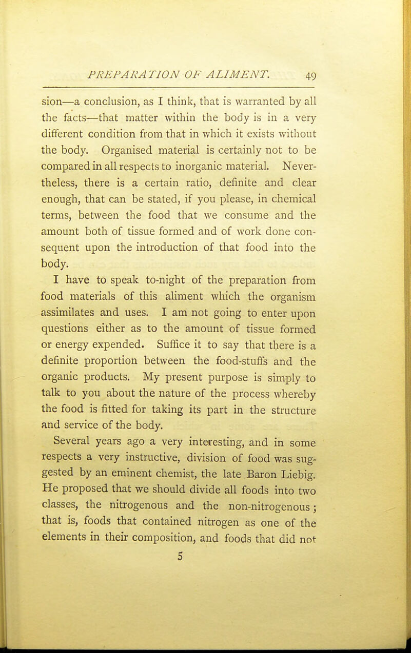 sion—a conclusion, as I think, that is warranted by all the facts—that matter within the body is in a very different condition from that in which it exists without the body. Organised material is certainly not to be compared in all respects to inorganic material. Never- theless, there is a certain ratio, definite and clear enough, that can be stated, if you please, in chemical terms, between the food that we consume and the amount both of tissue formed and of work done con- sequent upon the introduction of that food into the body. I have to speak to-night of the preparation from food materials of this aliment which the organism assimilates and uses. I am not going to enter upon questions either as to the amount of tissue formed or energy expended. Suffice it to say that there is a definite proportion between the food-stuff's and the organic products. My present purpose is simply to talk to you about the nature of the process whereby the food is fitted for taking its part in the structure and service of the body. Several years ago a very interesting, and in some respects a very instructive, division of food was sug- gested by an eminent chemist, the late Baron Liebig. He proposed that we should divide all foods into two classes, the nitrogenous and the non-nitrogenous; that is, foods that contained nitrogen as one of the elements in their composition, and foods that did not 5