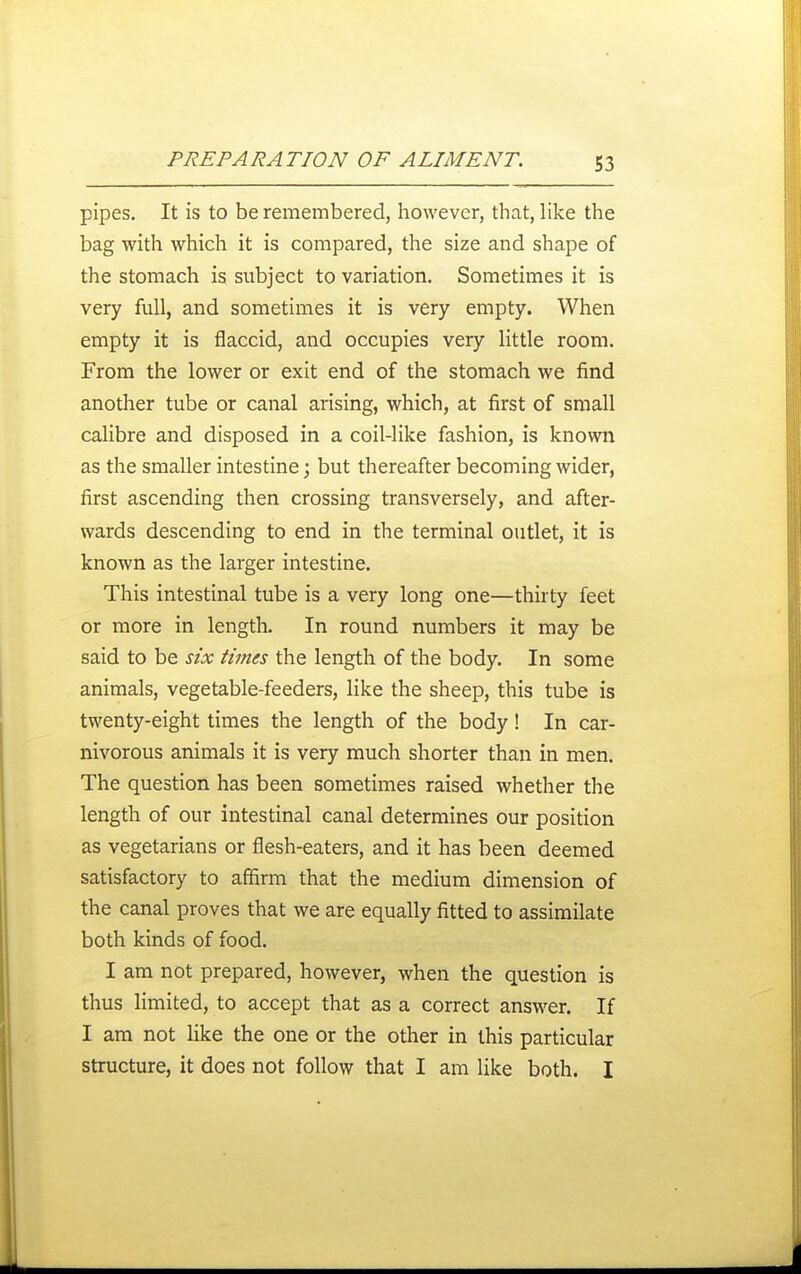 pipes. It is to be remembered, however, that, like the bag with which it is compared, the size and shape of the stomach is subject to variation. Sometimes it is very full, and sometimes it is very empty. When empty it is flaccid, and occupies very little room. From the lower or exit end of the stomach we find another tube or canal arising, which, at first of small calibre and disposed in a coil-like fashion, is known as the smaller intestine; but thereafter becoming wider, first ascending then crossing transversely, and after- wards descending to end in the terminal outlet, it is known as the larger intestine. This intestinal tube is a very long one—thirty feet or more in length. In round numbers it may be said to be six times the length of the body. In some animals, vegetable-feeders, like the sheep, this tube is twenty-eight times the length of the body! In car- nivorous animals it is very much shorter than in men. The question has been sometimes raised whether the length of our intestinal canal determines our position as vegetarians or flesh-eaters, and it has been deemed satisfactory to affirm that the medium dimension of the canal proves that we are equally fitted to assimilate both kinds of food. I am not prepared, however, when the question is thus limited, to accept that as a correct answer. If I am not like the one or the other in this particular structure, it does not follow that I am like both. I
