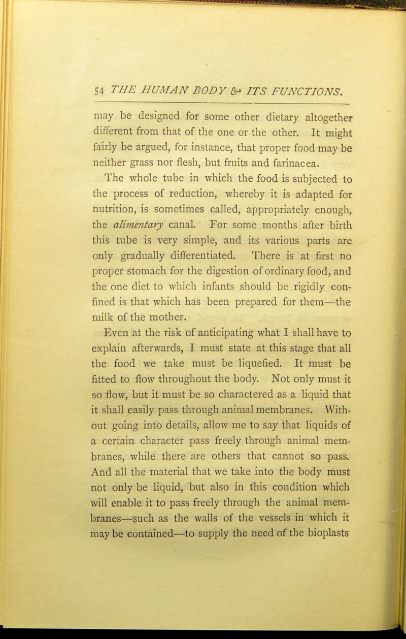 may be designed for some other dietary altogether different from that of the one or the other. It might fairly be argued, for instance, that proper food may be neither grass nor flesh, but fruits and farinacea. The whole tube in which the food is subjected to the process of reduction, whereby it is adapted for nutrition, is sometimes called, appropriately enough, the alimentary canal. For some months after birth this tube is very simple, and its various parts are only gradually differentiated. There is at first no proper stomach for the digestion of ordinary food, and the one diet to which infants should be rigidly con- fined is that which has been prepared for them—the milk of the mother. Even at the risk of anticipating what I shall have to explain afterwards, I must state at this stage that all the food we take must be liquefied. It must be fitted to flow throughout the body. Not only must it so flow, but it must be so charactered as a liquid that it shall easily pass through animal membranes. With- out going into details, allow me to say that liquids of a certain character pass freely through animal mem- branes, while there are others that cannot so pass. And all the material that we take into the body must not only be liquid, but also in this condition which will enable it to pass freely through the animal mem- branes—such as the walls of the vessels in which it may be contained—to supply the need of the bioplasts