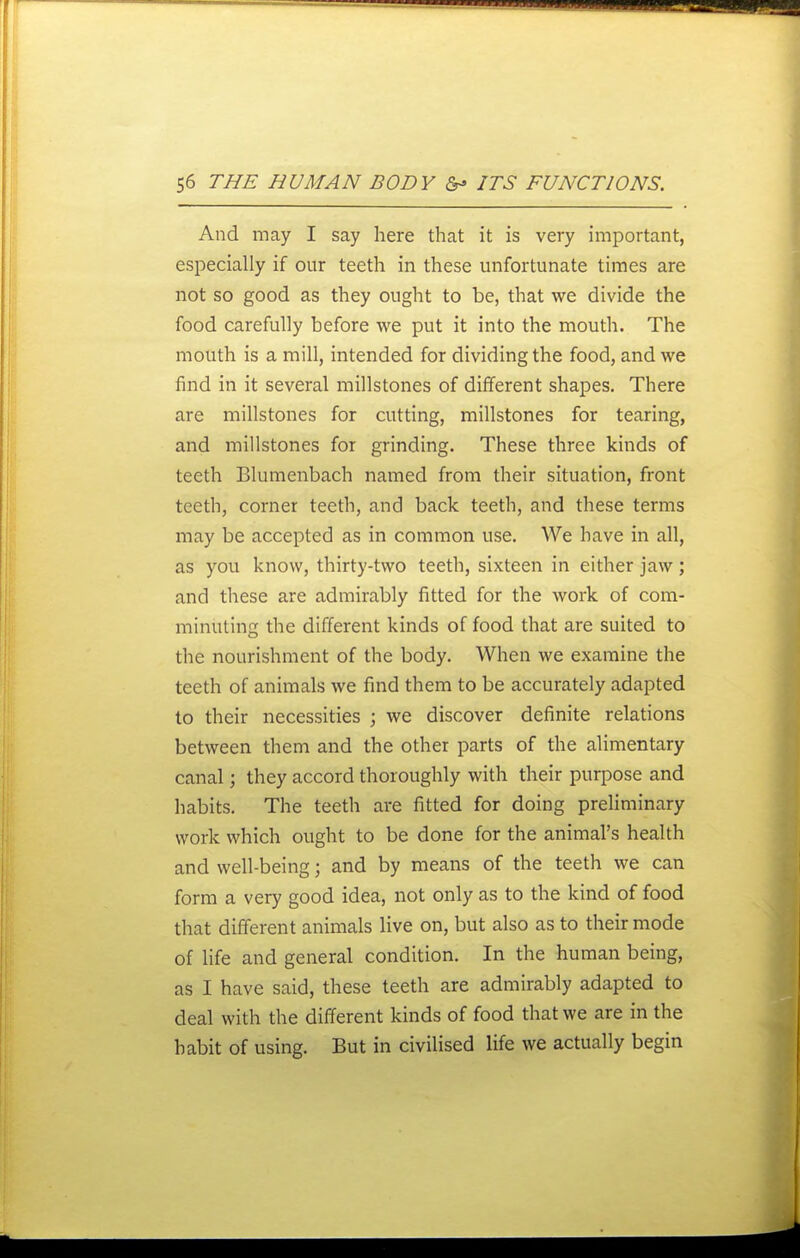 And may I say here that it is very important, especially if our teeth in these unfortunate times are not so good as they ought to be, that we divide the food carefully before we put it into the mouth. The mouth is a mill, intended for dividing the food, and we find in it several millstones of different shapes. There are millstones for cutting, millstones for tearing, and millstones for grinding. These three kinds of teeth Blumenbach named from their situation, front teeth, corner teeth, and back teeth, and these terms may be accepted as in common use. We have in all, as you know, thirty-two teeth, sixteen in either jaw; and these are admirably fitted for the work of com- minuting the different kinds of food that are suited to the nourishment of the body. When we examine the teeth of animals we find them to be accurately adapted to their necessities ; we discover definite relations between them and the other parts of the alimentary canal; they accord thoroughly with their purpose and habits. The teeth are fitted for doing preliminary work which ought to be done for the animal's health and well-being; and by means of the teeth we can form a very good idea, not only as to the kind of food that different animals live on, but also as to their mode of life and general condition. In the human being, as I have said, these teeth are admirably adapted to deal with the different kinds of food that we are in the habit of using. But in civilised life we actually begin