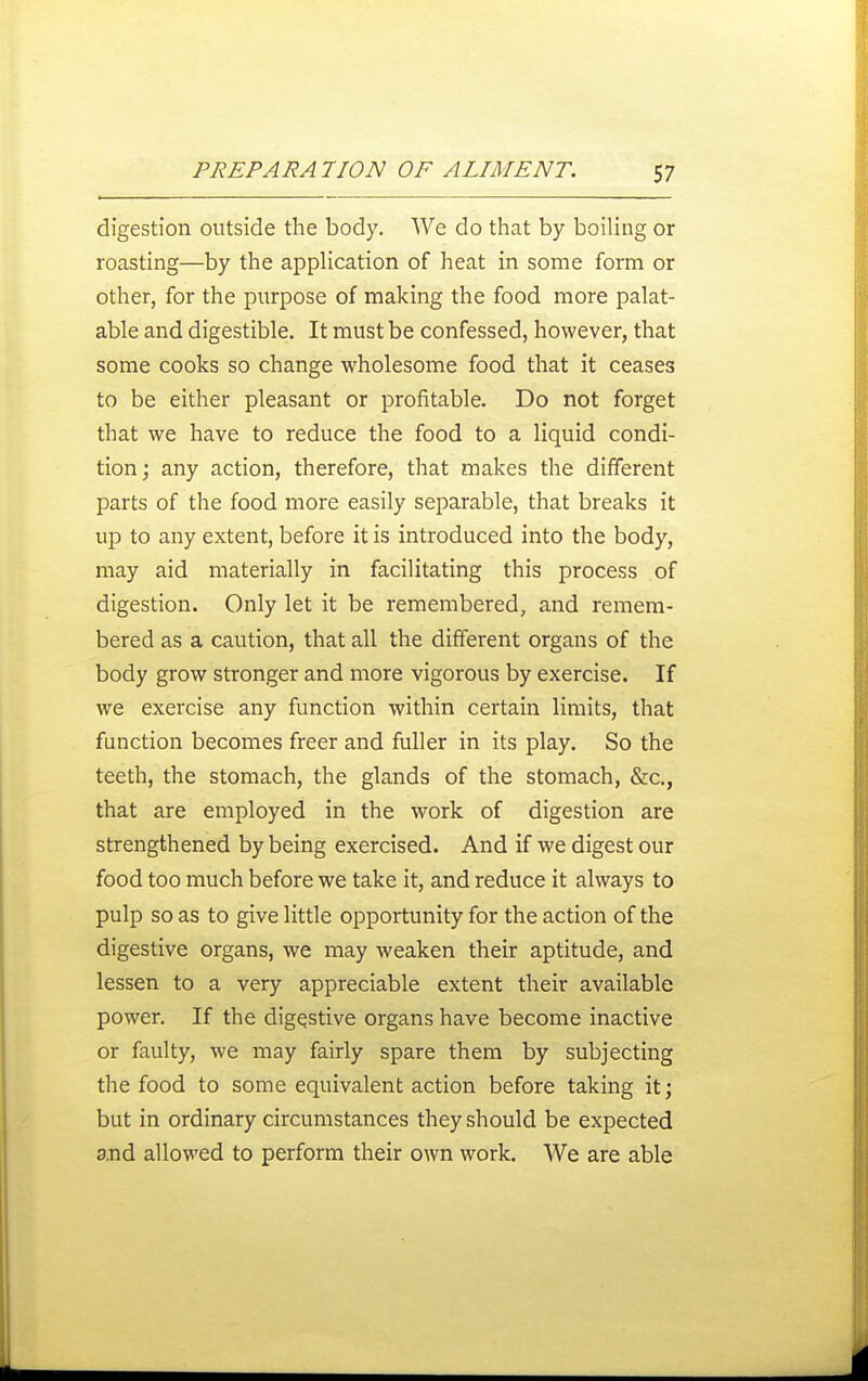 digestion outside the body. We do that by boiling or roasting—by the application of heat in some form or other, for the purpose of making the food more palat- able and digestible. It must be confessed, however, that some cooks so change wholesome food that it ceases to be either pleasant or profitable. Do not forget that we have to reduce the food to a liquid condi- tion; any action, therefore, that makes the different parts of the food more easily separable, that breaks it up to any extent, before it is introduced into the body, may aid materially in facilitating this process of digestion. Only let it be remembered, and remem- bered as a caution, that all the different organs of the body grow stronger and more vigorous by exercise. If we exercise any function within certain limits, that function becomes freer and fuller in its play. So the teeth, the stomach, the glands of the stomach, &c., that are employed in the work of digestion are strengthened by being exercised. And if we digest our food too much before we take it, and reduce it always to pulp so as to give little opportunity for the action of the digestive organs, we may weaken their aptitude, and lessen to a very appreciable extent their available power. If the digestive organs have become inactive or faulty, we may fairly spare them by subjecting the food to some equivalent action before taking it; but in ordinary circumstances they should be expected 8,nd allowed to perform their own work. We are able