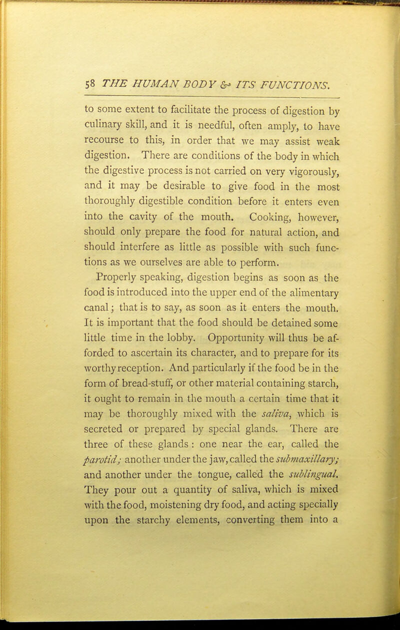 to some extent to facilitate the process of digestion by culinary skill, and it is needful, often amply, to have recourse to this, in order that we may assist weak digestion. There are conditions of the body in which the digestive process is not carried on very vigorously, and it may be desirable to give food in the most thoroughly digestible condition before it enters even into the cavity of the mouth. Cooking, however, should only prepare the food for natural action, and should interfere as little as possible with such func- tions as we ourselves are able to perform. Properly speaking, digestion begins as soon as the food is introduced into the upper end of the alimentary canal; that is to say, as soon as it enters the mouth. It is important that the food should be detained some little time in the lobby. Opportunity will thus be af- forded to ascertain its character, and to prepare for its worthy reception. And particularly if the food be in the form of bread-stuff, or other material containing starch, it ouglit to remain in the mouth a certain time that it may be thoroughly mixed with the saliva, which is secreted or prepared by special glands. There are three of these glands : one near the ear, called the parotid; another under the jaw, called the suhnaxillary; and another under the tongue, called the sublingual. They pour out a quantity of saliva, which is mixed with the food, moistening dry food, and acting specially upon the starchy elements, converting them into a