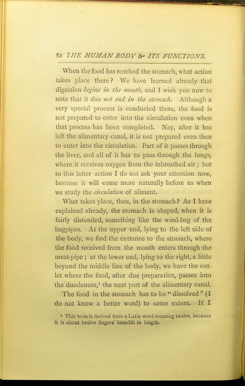 When the food has reached the stomach, what action takes place there? We have learned already that digestion begifts in the mouth, and I wish you now to note that it does not end in the sio?nach. Although a very special process is conducted there, the food is not prepared to enter into the circulation even when that process has been completed. Nay, after it has left the alimentary canal, it is not prepared even then to enter into the circulation. Part of it passes through the liver, and all of it has to pass through the lungs, where it receives oxygen from the inbreathed air; but to this latter action I do not ask your attention now, because it will come more naturally before us when we study the circulation of aliment. What takes place, then, in the stomach ? As I have explained already, the stomach is shaped, when it is fairly distended, something like the wind-bag of the bagpipes. At the upper end, lying to the left side of the body, we find the entrance to the stomach, where the food received from the mouth enters through the meat-pipe ; at the lower end, lying to the right, a little beyond the middle line of the body, we have the out- let where the food, after due preparation, passes into the duodenum,' the next part of the alimentary canal. The food in the stomach has to be dissolved (I do not know a better word) to some extent. If I ' This term is derived from a Latin word meaning twelve, because it is about twelve fingers' breadth in length.