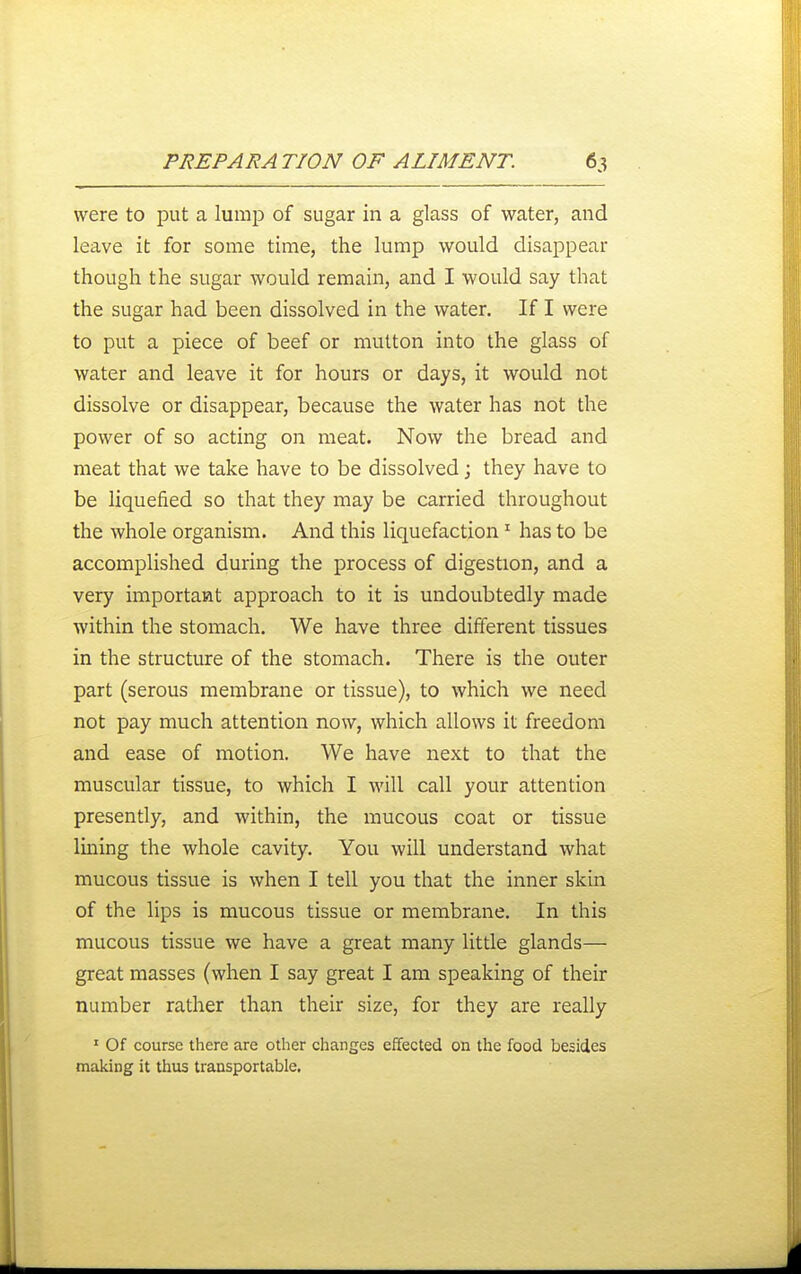 were to put a lump of sugar in a glass of water, and leave it for some time, the lump would disappear though the sugar would remain, and I would say that the sugar had been dissolved in the water. If I were to put a piece of beef or mutton into the glass of water and leave it for hours or days, it would not dissolve or disappear, because the water has not the power of so acting on meat. Now the bread and meat that we take have to be dissolved; they have to be liquefied so that they may be carried throughout the whole organism. And this liquefaction ^ has to be accomplished during the process of digestion, and a very important approach to it is undoubtedly made within the stomach. We have three different tissues in the structure of the stomach. There is the outer part (serous membrane or tissue), to which we need not pay much attention now, which allows it freedom and ease of motion. We have next to that the muscular tissue, to which I will call your attention presently, and within, the mucous coat or tissue lining the whole cavity. You will understand what mucous tissue is when I tell you that the inner skin of the lips is mucous tissue or membrane. In this mucous tissue we have a great many little glands— great masses (when I say great I am speaking of their number rather than their size, for they are really ' Of course there are other changes effected on the food besides making it thus transportable.