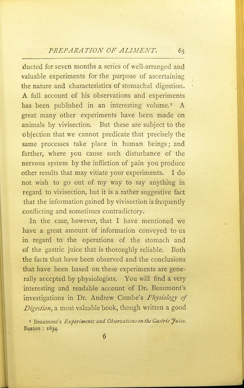 ducted for seven months a series of well-arranged and valuable experiments for the purpose of ascertaining the nature and characteristics of stomachal digestion. A full account of his observations and experiments has been published in an interesting volume.^ A great many other experiments have been made on animals by vivisection. But these are subject to the objection that we cannot predicate that precisely the same processes take place in human beings; and further, where you cause such disturbance of the nervous system by the infliction of pain you produce other results that may vitiate your experiments. I do not wish to go out of my way to say anything in regard to vivisection, but it is a rather suggestive fact that the information gained by vivisection is frequently conflicting and sometimes contradictory. In the case, however, that I have mentioned we have a great amount of information conveyed to us in regard to the operations of the stomach and of the gastric juice that is thoroughly reliable. Both the facts that have been observed and the conclusions that have been based on these experiments are gene- rally accepted by physiologists. You will find a very interesting and readable account of Dr. Beaumont's investigations in Dr. Andrew Combe's Physiology of Digestion, a most valuable book, though written a good ' Beaumont's Experiments and Observations on the Gastric Juice. Boston : 1834. 6
