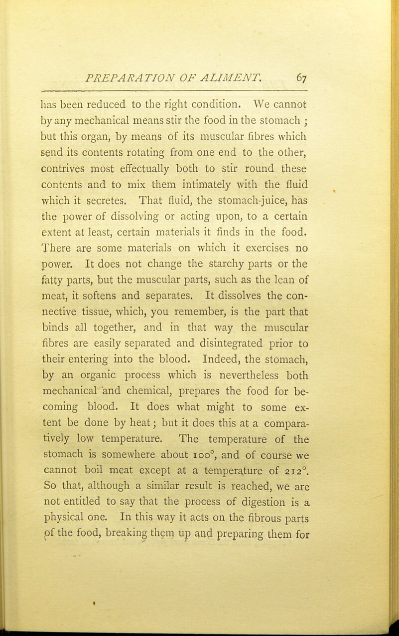 has been reduced to the right condition. We cannot by any mechanical means stir the food in the stomach ; but this organ, by means of its muscular fibres which send its contents rotating from one end to the other, contrives most effectually both to stir round these contents and to mix them intimately with the fluid which it secretes, That fluid, the stomach-juice, has the power of dissolving or acting upon, to a certain extent at least, certain materials it finds in the food. There are some materials on which it exercises no power. It does not change the starchy parts or the fatty parts, but the muscular parts, such as the lean of meat, it softens and separates. It dissolves the con- nective tissue, which, you remember, is the part that binds all together, and in that way the muscular fibres are easily separated and disintegrated prior to their entering into the blood. Indeed, the stomach, by an organic process which is nevertheless both mechanical and chemical, prepares the food for be- coming blood. It does what might to some ex- tent be done by heat; but it does this at a compara- tively low temperature. The temperature of the stomach is somewhere about 100°, and of course we cannot boil meat except at a temperature of 212°. So that, although a similar result is reached, we are not entitled to say that the process of digestion is a physical one. In this way it acts on the fibrous parts pf the food, breaking them up and preparing them for