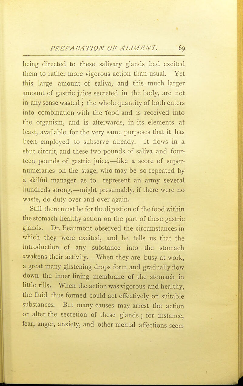 I PREPARATION OF ALIMENT. 69 being directed to these salivary glands had excited them to rather more vigorous action than usual. Yet this large amount of saliva, and this much larger amount of gastric juice secreted in the body, are not in any sense wasted; the whole quantity of both enters into combination with the food and is received into the organism, and is afterwards, in its elements at least, available for the very same purposes that it has been employed to subserve already. It flows in a shut circuit, and these two pounds of saliva and four- teen pounds of gastric juice,—like a score of super- numeraries on the stage, who may be so repeated by a skilful manager as to represent an army several hundreds strong,—might presumably, if there were no waste, do duty over and over again. Still there must be for the digestion of the food within the stomach healthy action on the part of these gastric glands. Dr. Beaumont observed the circumstances in which they were excited, and he tells us that the introduction of any substance into the stomach awakens their activity. When they are busy at work, a gi-eat many glistening drops form and gradually flow down the inner lining membrane of the stomach in little rills. When the action was vigorous and healthy, the fluid thus formed could act effectively on suitable substances. But many causes may arrest the action or alter the secretion of these glands; for instance, fear, anger, anxiety, and other mental affections seem