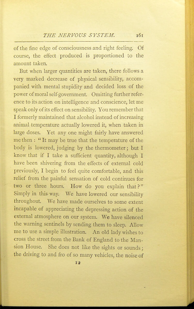 of the fine edge of consciousness and right feehng. Of course, the effect produced is proportioned to the amount taken. But when larger quantities are taken, there follows a very marked decrease of physical sensibility, accom- panied with mental stupidity and decided loss of the power of moral self-government. Omitting further refer- ence to its action on intelligence and conscience, let me speak only of its effect on sensibility. You remember that I formerly maintained that alcohol instead of increasing animal temperature actually lowered it, when taken in large doses. Yet any one might fairly have answered me then :  It may be true that the temperature of the body is lowered, judging by the thermometer; but I know that if I take a sufficient quantity, although I have been shivering from the effects of external cold previously, I begin to feel quite comfortable, and this relief from the painful sensation of cold continues for two or three hours. How do you explain that? Simply in this way. We have lowered our sensibility throughout. We have made ourselves to some extent incapable of appreciating the depressing action of the external atmosphere on our system. We have silenced the warning sentinels by sending them to sleep. Allow me to use a simple illustration. An old lady wishes to cross the street from the Bank of England to the Man- sion House. She does not Hke the sights or sounds; the driving to and fro of so many vehicles, the noise of 12
