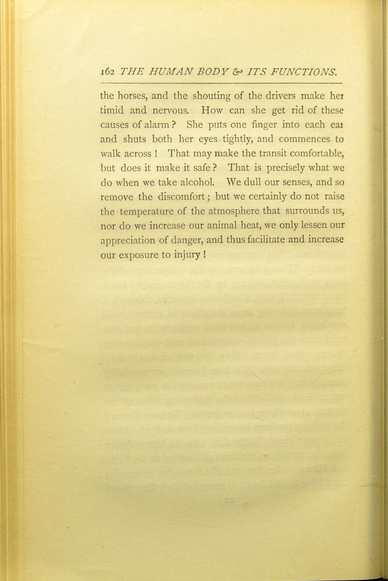the horses, and the shouting of the drivers make hei timid and nervous. How can she get rid of these causes of alarm ? She puts one finger into each eai and shuts both her eyes tightly, and commences to walk across ! That may make the transit comfortable, but does it make it safe ? That is precisely what we do when we take alcohol. We dull our senses, and so remove the discomfort; but we certainly do not raise the temperature of the atmosphere that surrounds us, nor do we increase our animal heat, we only lessen our appreciation of danger, and thus facilitate and increase our exposure to injury !