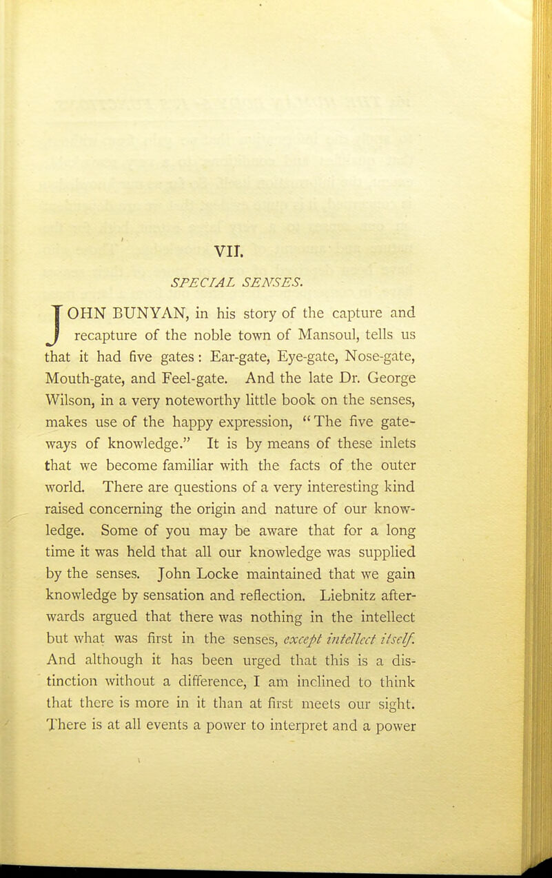 VII. SPECIAL SENSES. JOHN BUNYAN, in his story of the capture and recapture of the noble town of Mansoul, tells us that it had five gates: Ear-gate, Eye-gate, Nose-gate, Mouth-gate, and Feel-gate. And the late Dr. George Wilson, in a very noteworthy little book on the senses, makes use of the happy expression, *' The five gate- ways of knowledge. It is by means of these inlets that we become familiar with the facts of the outer world. There are questions of a very interesting kind raised concerning the origin and nature of our know- ledge. Some of you may be aware that for a long time it was held that all our knowledge was supplied by the senses. John Locke maintained that we gain knowledge by sensation and reflection. Liebnitz after- wards argued that there was nothing in the intellect but what was first in the senses, except intellect itself. And although it has been urged that this is a dis- tinction without a difference, I am inclined to think that there is more in it than at first meets our sight. There is at all events a power to interpret and a power