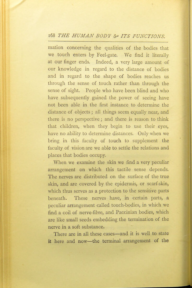 mation concerning the qualities of the bodies that we touch enters by Feel-gate. We find it literally at our finger ends. Indeed, a very large amount of our knowledge in regard to the distance of bodies and in regard to the shape of bodies reaches us through the sense of touch rather than through the sense of sight. People who have been bUnd and who have subsequently gained the power of seeing have not been able in the first instance to determine the distance of objects; all things seem equally near, and there is no perspective; and there is reason to think that children, when they begin to use their eyes, have no ability to determine distances. Only when we bring in this faculty of touch to supplement the faculty of vision are we able to settle the relations and places that bodies occupy. When we examine the skin we find a very peculiar arrangement on which this tactile sense depends. The nerves are distributed on the surface of the true skin, and are covered by the epidermis, or scarf-skin, which thus serves as a protection to the sensitive parts beneath. These nerves have, in certain parts, a peculiar arrangement called touch-bodies, in which we find a coil of nerve-fibre, and Paccinian bodies, which are like small seeds embedding the termination of the nerve in a soft substance. There are in all these cases—and it is well to state it here and now—the terminal arrangement of the