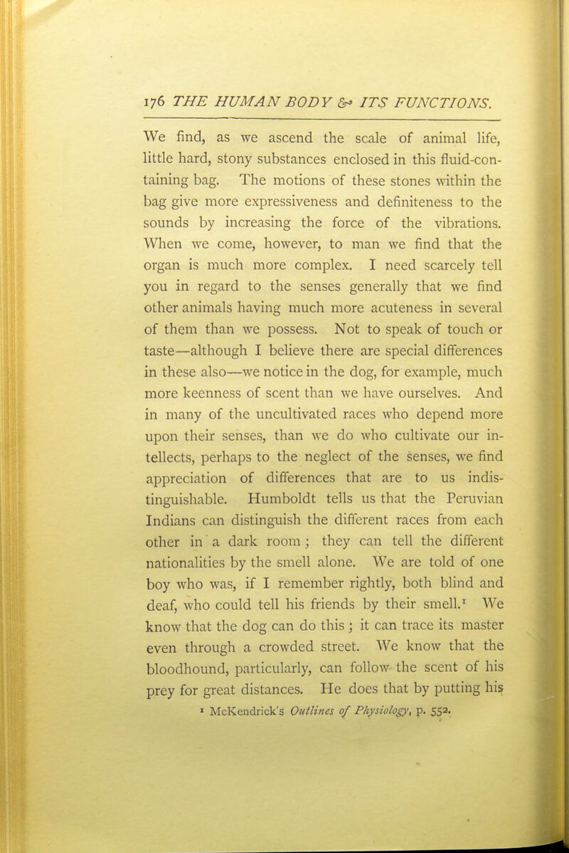 We find, as we ascend the scale of animal life, little hard, stony substances enclosed in this fluid-con- taining bag. The motions of these stones within the bag give more expressiveness and definiteness to the sounds by increasing the force of the vibrations. When we come, however, to man we find that the organ is much more complex. I need scarcely tell you in regard to the senses generally that we find other animals having much more acuteness in several of them than we possess. Not to speak of touch or taste—although I believe there are special differences in these also—we notice in the dog, for example, much more keenness of scent than we have ourselves. And in many of the uncultivated races who depend more upon their senses, than we do who cultivate our in- tellects, perhaps to the neglect of the senses, we find appreciation of differences that are to us indis- tinguishable. Humboldt tells us that the Peruvian Indians can distinguish the different races from each other in' a dark room; they can tell the different nationalities by the smell alone. We are told of one boy who was, if I remember rightly, both blind and deaf, who could tell his friends by their smell.' We know that the dog can do this ; it can trace its master even through a crowded street. We know that the bloodhound, particularly, can follow the scent of his prey for great distances. He does that by putting his ' McKendrick's Outlines of Phydolop, p. 552.