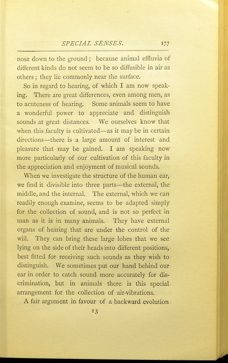nose down to the ground; because animal effluvia of different kinds do not seem to be so diffusible in air as others; they He commonly near the surface. So in regard to hearing, of which I am now speak- ing. There are great differences, even among men, as to acuteness of hearing. Some animals seem to have a wonderful power to appreciate and distinguish sounds at great distances. We ourselves know that when this faculty is cultivated—as it may be in certain directions—there is a large amount of interest and pleasure that may be gained. I am speaking now more particularly of our cultivation of this faculty in the appreciation and enjoyment of musical sounds. When we investigate the structure of the human ear, we find it divisible into three parts—the external, the middle, and the internal. The external, which we can readily enough examine, seems to be adapted simply for the collection of sound, and is not so perfect in man as it is in many animals. They have external organs of hearing that are under the control of the will. They can bring these large lobes that we see lying on the side of their heads into different positions, best fitted for receiving such sounds as they w^ish to distinguish. We sometimes put our hand behind our ear in order to catch sound more accurately for dis- crimination, but in animals there is this special arrangement for the collection of air-vibrations. A fair argument in favour of a backward evolution 13