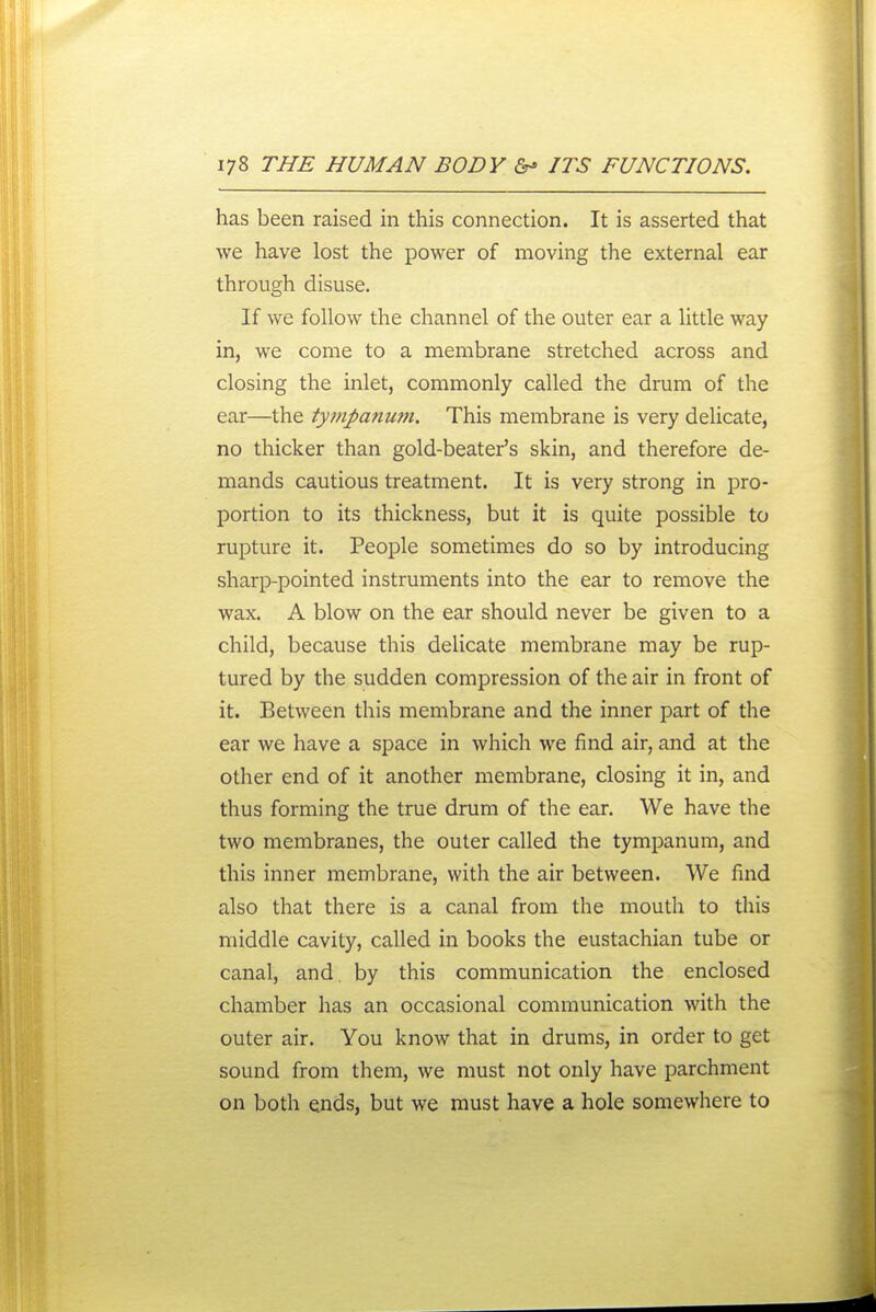 has been raised in this connection. It is asserted that we have lost the power of moving the external ear through disuse. If we follow the channel of the outer ear a little way in, we come to a membrane stretched across and closing the inlet, commonly called the drum of the ear—the tympanu?}i. This membrane is very delicate, no thicker than gold-beater's skin, and therefore de- mands cautious treatment. It is very strong in pro- portion to its thickness, but it is quite possible to rupture it. People sometimes do so by introducing sharp-pointed instruments into the ear to remove the wax. A blow on the ear should never be given to a child, because this delicate membrane may be rup- tured by the sudden compression of the air in front of it. Between this membrane and the inner part of the ear we have a space in which we find air, and at the other end of it another membrane, closing it in, and thus forming the true drum of the ear. We have the two membranes, the outer called the tympanum, and this inner membrane, with the air between. We find also that there is a canal from the mouth to this middle cavity, called in books the eustachian tube or canal, and. by this communication the enclosed chamber has an occasional communication with the outer air. You know that in drums, in order to get sound from them, we must not only have parchment on both ends, but we must have a hole somewhere to