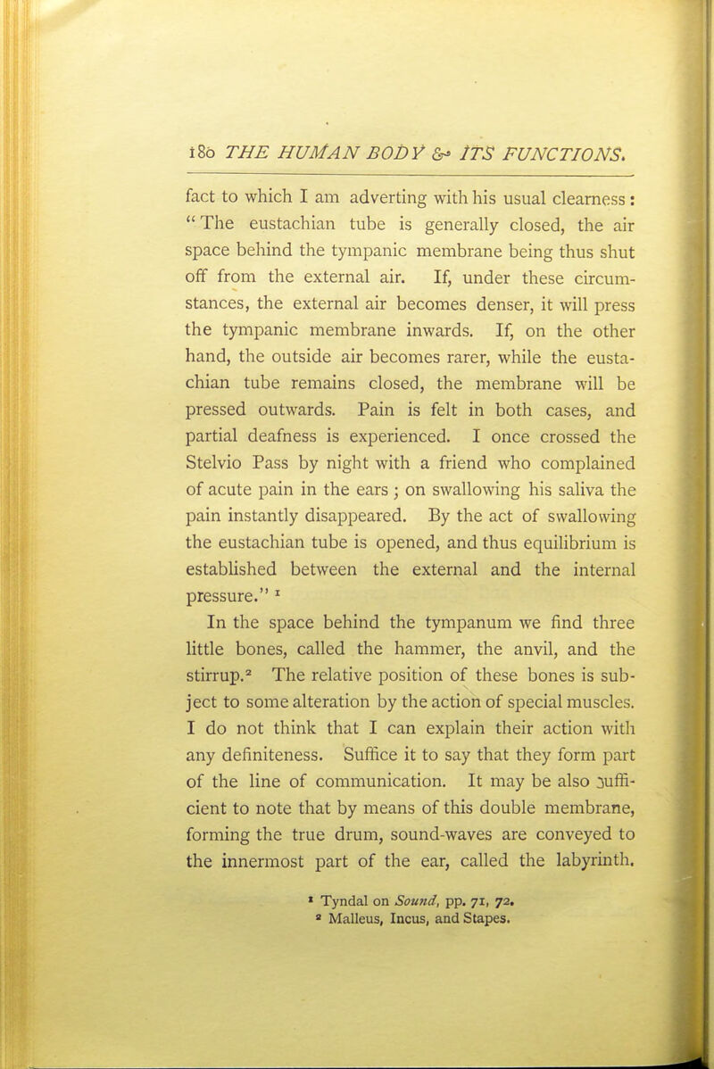 fact to which I am adverting with his usual clearness:  The eustachian tube is generally closed, the air space behind the tympanic membrane being thus shut off from the external air. If, under these circum- stances, the external air becomes denser, it will press the tympanic membrane inwards. If, on the other hand, the outside air becomes rarer, while the eusta- chian tube remains closed, the membrane will be pressed outwards. Pain is felt in both cases, and partial deafness is experienced. I once crossed the Stelvio Pass by night with a friend who complained of acute pain in the ears; on swallowing his saliva the pain instantly disappeared. By the act of swallowing the eustachian tube is opened, and thus equilibrium is established between the external and the internal pressure. ^ In the space behind the tympanum we find three little bones, called the hammer, the anvil, and the stirrup.^ The relative position of these bones is sub- ject to some alteration by the action of special muscles. I do not think that I can explain their action with any definiteness. Suffice it to say that they form part of the line of communication. It may be also suffi- cient to note that by means of this double membrane, forming the true drum, sound-waves are conveyed to the innermost part of the ear, called the labyrinth. * Tyndal on Sound, pp. 71, 72. ' Malleus, Incus, and Stapes.