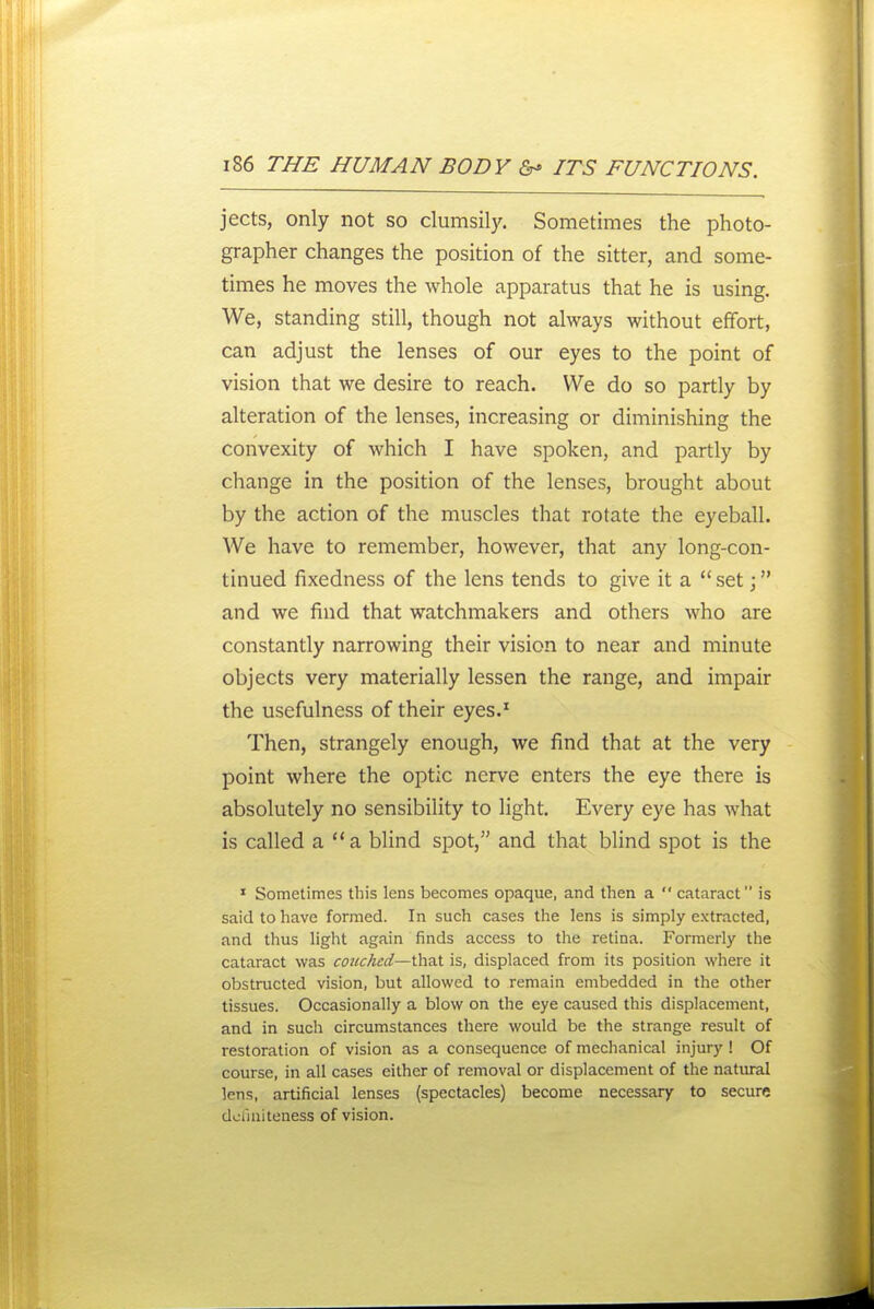 jects, only not so clumsily. Sometimes the photo- grapher changes the position of the sitter, and some- times he moves the whole apparatus that he is using. We, standing still, though not always without effort, can adjust the lenses of our eyes to the point of vision that we desire to reach. We do so partly by alteration of the lenses, increasing or diminishing the convexity of which I have spoken, and partly by change in the position of the lenses, brought about by the action of the muscles that rotate the eyeball. We have to remember, however, that any long-con- tinued fixedness of the lens tends to give it a set \ and we find that watchmakers and others who are constantly narrowing their vision to near and minute objects very materially lessen the range, and impair the usefulness of their eyes.^ Then, strangely enough, we find that at the very point where the optic nerve enters the eye there is absolutely no sensibility to light. Every eye has what is called a a Wind spot, and that blind spot is the * Sometimes this lens becomes opaque, and then a cataract is said to have formed. In such cases the lens is simply extracted, and thus light again finds access to the retina. Formerly the cataract was couched—that is, displaced from its position where it obstructed vision, but allowed to remain embedded in the other tissues. Occasionally a blow on the eye caused this displacement, and in such circumstances there would be the strange result of restoration of vision as a consequence of mechanical injury ! Of course, in all cases either of removal or displacement of the natural lens, artificial lenses (spectacles) become necessary to secure dofmiteness of vision.