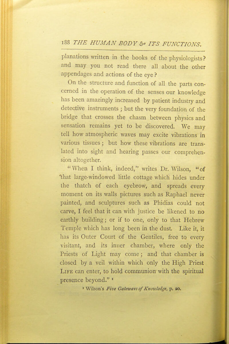 planations written in the books of the physiologists ? and may you not read there all about the other appendages and actions of the eye ? On the structure and function of all the parts con- cerned in the operation of the senses our knowledge has been amazingly increased by patient industry and detective instruments ; but the very foundation of the bridge that crosses the chasm between physics and sensation remains yet to be discovered. We may tell how atmospheric waves may excite vibrations in various tissues; but how these vibrations are trans- lated into sight and hearing passes our comprehen- sion altogether. When I think, indeed, writes Dr. Wilson, of 'that large-windowed Httle cottage which hides under the thatch of each eyebrow, and spreads every moment on its walls pictures such as Raphael never painted, and sculptures such as Phidias could not carve, I feel that it can with justice be likened to no earthly building; or if to one, only to that Hebrew Temple which has long been in the dust. Like it, it has its Outer Court of the Gentiles, free to every visitant, and its inner chamber, where only the Priests of Light may come; and that chamber is closed by a veil within which only the High Priest Life can enter, to hold communion with the spiritual presence beyond. ^