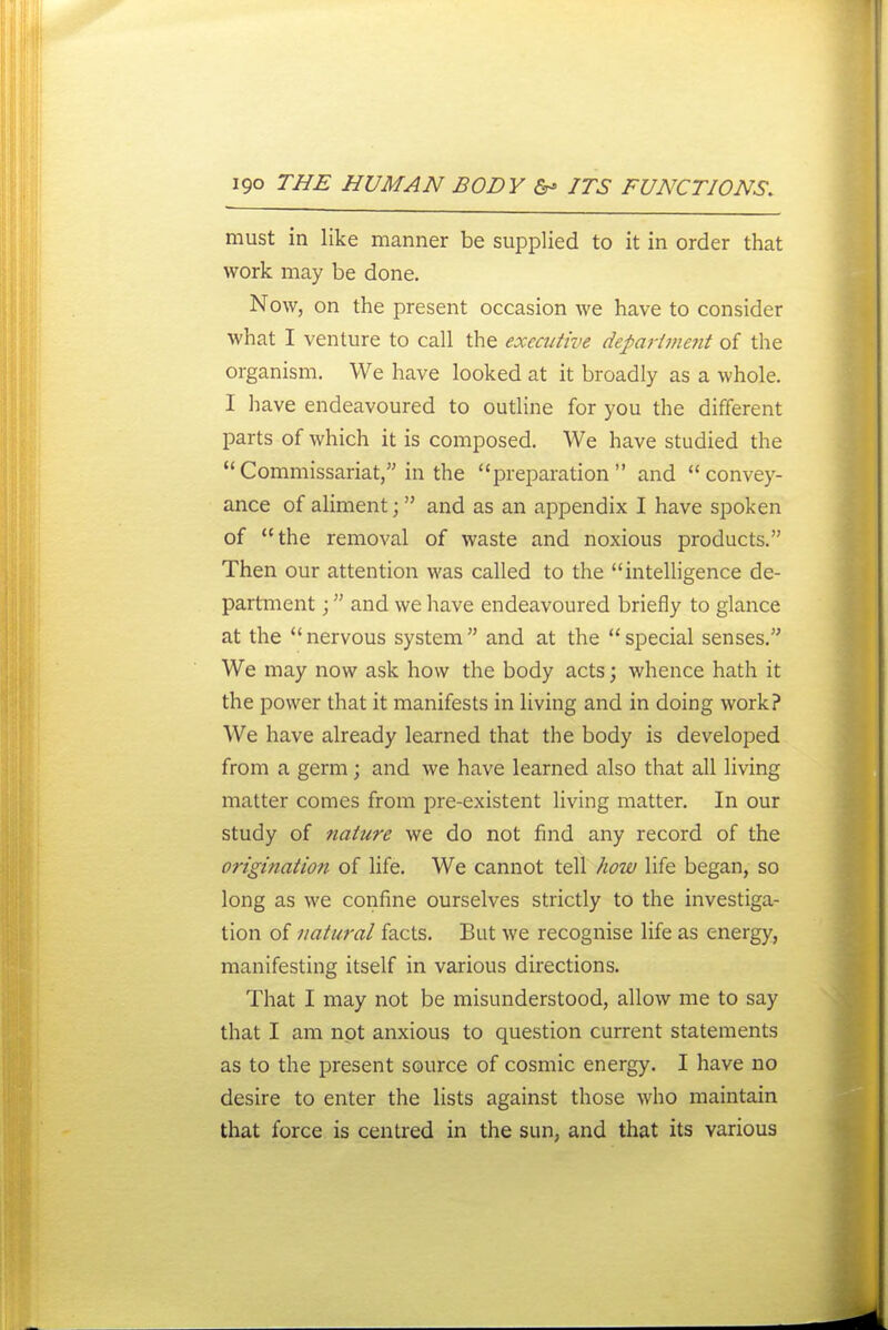 must in like manner be supplied to it in order that work may be done. Now, on the present occasion we have to consider what I venture to call the executive deparimejit of the organism. We have looked at it broadly as a whole. I have endeavoured to outline for you the different parts of which it is composed. We have studied the Commissariat, in the prepai-ation and convey- ance of aliment; and as an appendix I have spoken of the removal of waste and noxious products. Then our attention was called to the inteUigence de- partment ; and we have endeavoured briefly to glance at the nervous system and at the special senses. We may now ask how the body acts; whence hath it the power that it manifests in living and in doing work? We have already learned that the body is developed from a germ; and we have learned also that all living matter comes from pre-existent living matter. In our study of nature we do not find any record of the origination of life. We cannot tell how life began, so long as we confine ourselves strictly to the investiga- tion of natural facts. But we recognise life as energy, manifesting itself in various directions. That I may not be misunderstood, allow me to say that I am not anxious to question current statements as to the present source of cosmic energy. I have no desire to enter the lists against those who maintain that force is centred in the sun, and that its various