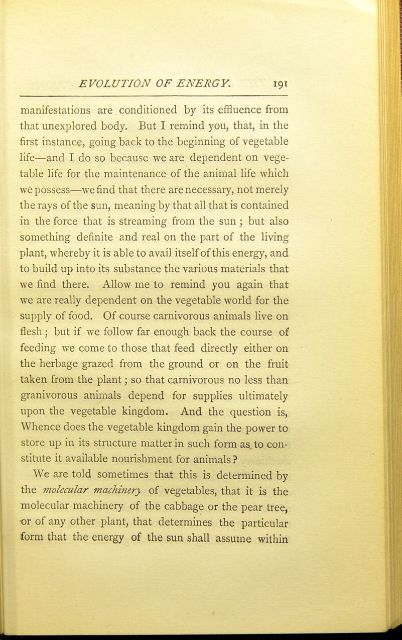 manifestations are conditioned by its effluence from that unexplored body. But I remind you, that, in the first instance, going back to the beginning of vegetable life—and I do so because we are dependent on vege- table life for the maintenance of the animal life which we possess—we find that there are necessary, not merely the rays of the sun, meaning by that all that is contained in the force that is streaming from the sun; but also something definite and real on the part of the living plant, whereby it is able to avail itself of this energy, and to build up into its substance the various materials that we find there. Allow me to remind you again that we are really dependent on the vegetable world for the supply of food. Of course carnivorous animals live on flesh; but if we follow far enough back the course of feeding we come to those that feed directly either on the herbage grazed from the ground or on the fruit taken from the plant; so that carnivorous no less than granivorous animals depend for supplies ultimately upon the vegetable kingdom. And the question is, Whence does the vegetable kingdom gain the power to store up in its structure matter in such form as. to con- stitute it available nourishment for animals ? We are told sometimes that this is determined by the molecular machinery of vegetables, that it is the molecular machinery of the cabbage or the pear tree, •or of any other plant, that determines the particular form that the energy of the sun shall assume within
