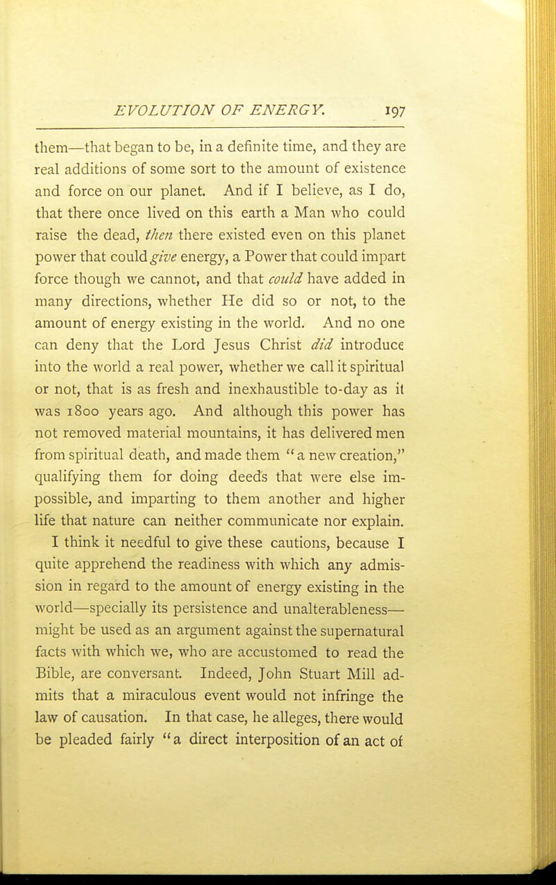 them—that began to be, in a definite time, and they are real additions of some sort to the amount of existence and force on our planet. And if I believe, as I do, that there once lived on this earth a Man Avho could raise the dead, then there existed even on this planet power that could energj', a Power that could impart force though we cannot, and that could have added in many directions, whether He did so or not, to the amount of energy existing in the world. And no one can deny that the Lord Jesus Christ did introduce into the world a real power, whether we call it spiritual or not, that is as fresh and inexhaustible to-day as it was 1800 years ago. And although this power has not removed material mountains, it has delivered men from spiritual death, and made them a new creation, qualifying them for doing deeds that were else im- possible, and imparting to them another and higher life that nature can neither communicate nor explain. I think it needful to give these cautions, because I quite apprehend the readiness with which any admis- sion in regard to the amount of energy existing in the world—specially its persistence and unalterableness— might be used as an argument against the supernatural facts with which we, who are accustomed to read the Bible, are conversant. Indeed, John Stuart Mill ad- mits that a miraculous event would not infringe the law of causation. In that case, he alleges, there would be pleaded fairly a direct interposition of an act of
