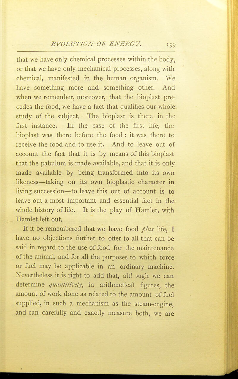 that we have only chemical processes within the body, or that we have only mechanical processes, along with chemical, manifested in the human organism. We have something more and something other. And when we remember, moreover, that the bioplast pre- cedes the food, we have a fact that qualifies our whole study of the subject. The bioj^last is there in the first instance. In the case of the first life, the bioplast was there before the food : it was there to receive the food and to use it. And to leave out of account the fact that it is by means of this bioplast that the pabulum is made available, and that it is only made available by being transformed into its own likeness—taking on its own bioplastic character in living succession—to leave this out of account is to leave out a most important and essential fact in the whole history of life. It is the play of Hamlet, with Hamlet left out. If it be remembered that we have food plus life, I have no objections further to offer to all that can be said in regard to the use of food for the maintenance of the animal, and for all the purposes to which force or fuel may be applicable in an ordinary machine. Nevertheless it is right to add that, altl jugh we can determine quantitively, in arithmetical figures, the amount of work done as related to the amount of fuel supplied, in such a mechanism as the steam-engine, and can carefully and exactly measure both, we are