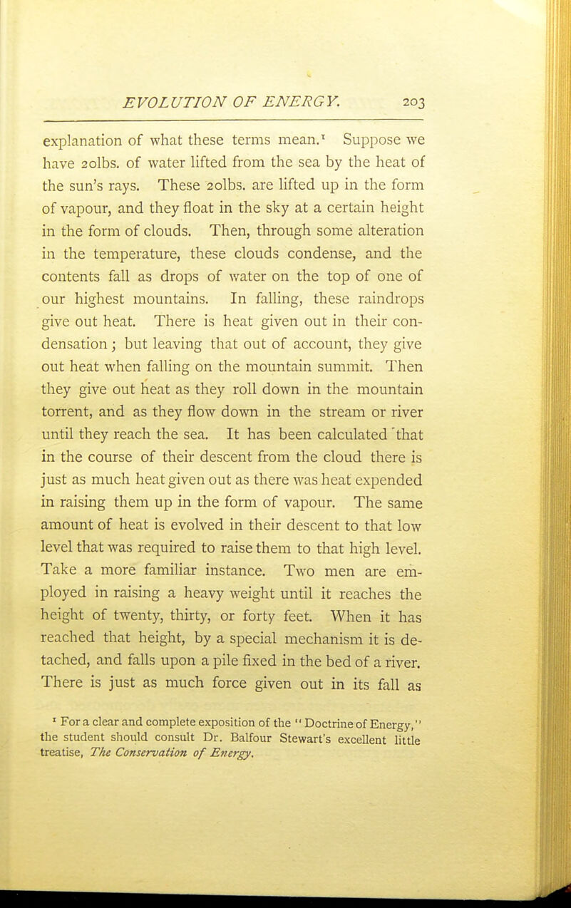 explanation of what these terms mean.^ Suppose we have 2olbs. of water Hfted from the sea by the heat of the sun's rays. These 2olbs. are Ufted up in the form of vapour, and they float in the sky at a certain height in the form of clouds. Then, through some alteration in the temperature, these clouds condense, and the contents fall as drops of Avater on the top of one of our highest mountains. In falling, these raindrops give out heat. There is heat given out in their con- densation ; but leaving that out of account, they give out heat when falling on the mountain summit. Then they give out heat as they roll down in the mountain torrent, and as they flow down in the stream or river until they reach the sea. It has been calculated that in the course of their descent from the cloud there is just as much heat given out as there Avas heat expended in raising them up in the form of vapour. The same amount of heat is evolved in their descent to that low level that was required to raise them to that high level. Take a more familiar instance. Two men are em- ployed in raising a heavy weight until it reaches the height of twenty, thirty, or forty feet. When it has reached that height, by a special mechanism it is de- tached, and falls upon a pile fixed in the bed of a fiver. There is just as much force given out in its fall as ' For a clear and complete exposition of the  Doctrine of Energy, the student should consult Dr. Balfour Stewart's excellent little treatise, The Conservation of Energy,