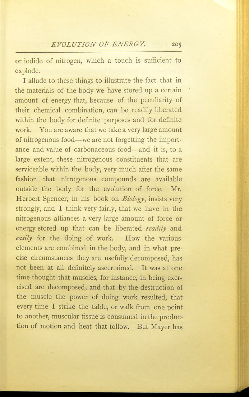 or iodide of nitrogen, which a touch is sufficient to explode. I allude to these things to illustrate the fact that in the materials of the body we have stored up a certain amount of energy that, because of the peculiarity of their chemical combination, can be readily liberated within the body for definite purposes and for definite work. You are aware that we take a very large amount of nitrogenous food—we are not forgetting the import- ance and value of carbonaceous food—and it is, to a large extent, these nitrogenous constituents that are serviceable within the body, very much after the same fashion that nitrogenous compounds are available outside the body for the evolution of force. Mr, Herbert Spencer, in his book on Biology, insists very strongly, and I think very fairly, that we have in the nitrogenous aUiances a very large amount of force or energy stored up that can be liberated readily and easily for the doing of work. How the various elements are combined in the body, and in what pre- cise circumstances they are usefully decomposed, has not been at all definitely ascertained. It was at one time thought that muscles, for instance, in being exer- cised are decomposed, and that by the destruction of the muscle the power of doing work resulted, that every time I strike the table, or walk from one point to another, muscular tissue is consumed in the produc- tion of motion and heat that follow. But Mayer has