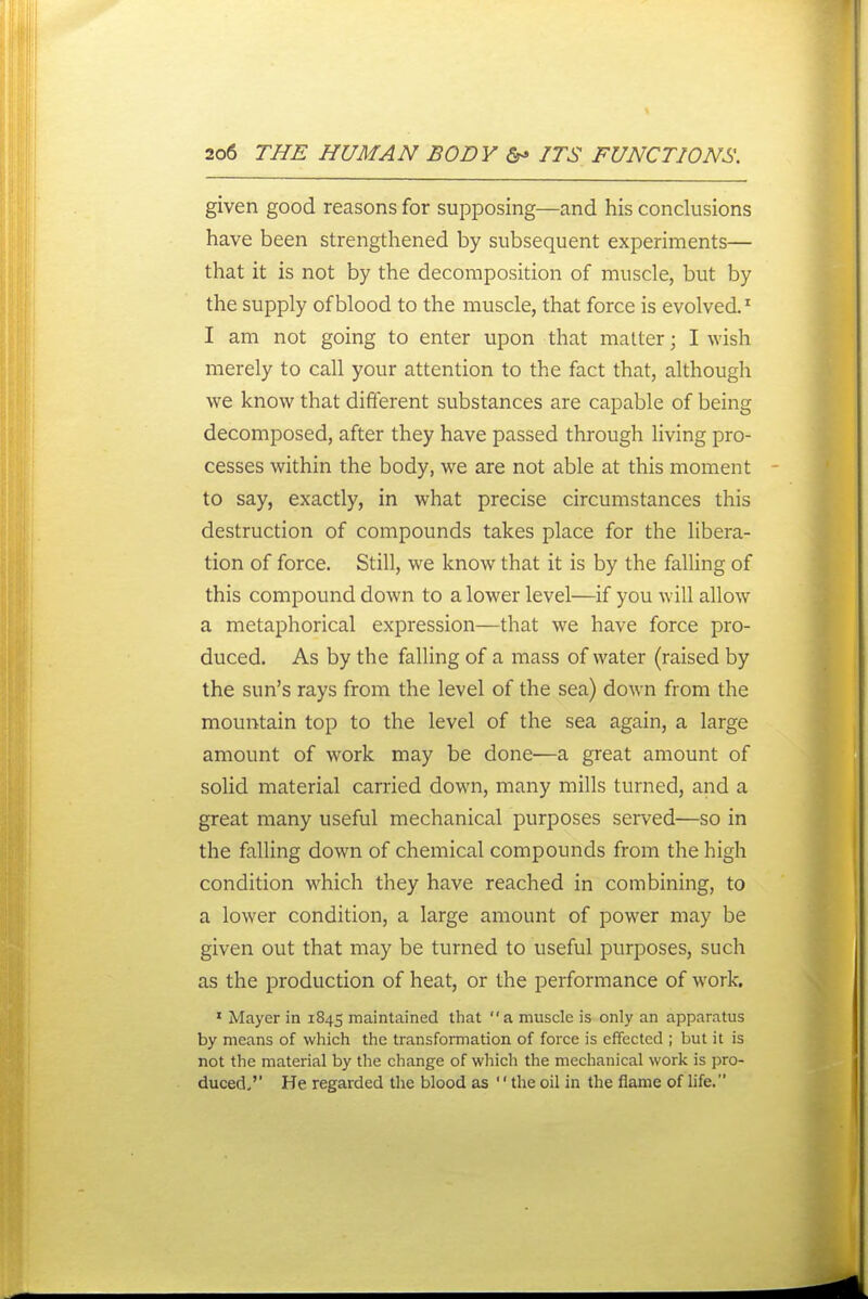 given good reasons for supposing—and his conclusions have been strengthened by subsequent experiments— that it is not by the decomposition of muscle, but by the supply of blood to the muscle, that force is evolved.' I am not going to enter upon that matter; I wish merely to call your attention to the fact that, although we know that difterent substances are capable of being decomposed, after they have passed through living pro- cesses within the body, we are not able at this moment to say, exactly, in what precise circumstances this destruction of compounds takes place for the libera- tion of force. Still, we know that it is by the falling of this compound down to a lower level—if you will allow a metaphorical expression—that we have force pro- duced. As by the falling of a mass of water (raised by the sun's rays from the level of the sea) down from the mountain top to the level of the sea again, a large amount of work may be done—a great amount of solid material carried down, many mills turned, and a great many useful mechanical purposes served—so in the falling down of chemical compounds from the high condition which they have reached in combining, to a lower condition, a large amount of power may be given out that may be turned to useful purposes, such as the production of heat, or the performance of work. ' Mayer in 1845 maintained that a muscle is only an apparatus by means of which the transformation of force is effected ; but it is not the material by the change of which the mechanical work is pro- duced/' He regarded the blood as '' the oil in the flame of life.