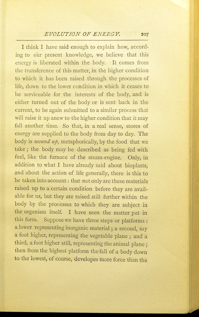 I think I have said enough to explain how, accord- ing to olir present knowledge, we believe that this energy is liberated within the body. It comes from the transference of this matter, in the higher condition to which it has been raised through the processes of life, down to the lower condition in which it ceases to be serviceable for the interests of the body, and is either turned out of the body or is sent back in the current, to be again submitted to a similar process that will raise it up anew to the higher condition that it may fall another time. So that, in a real sense, stores of energy are supphed to the body from day to day. The body is woimd up, metaphorically, by the food that we take ; the body may be described as being fed with fuel, like the furnace of the steam-engine. Only, in addition to what I have already said about bioplasts, and about the action of life generally, there is this to be taken into account: that not only are these materials raised up to a certain condition before they are avail- able for us, but they are raised still further within the body by the processes to which they are subject in the organism itself I have seen the matter pat in this form. Suppose we have three steps or platforms : a lower representing inorganic material; a second, say a foot higher, representing the vegetable plane ; and a third, a foot higher still, representing the animal plane ; then from the highest platform the fall of a body down to the lowest, of course, developes more force than the