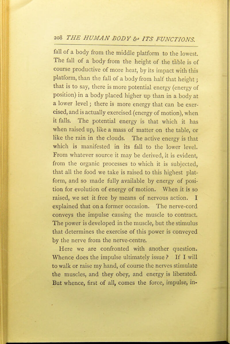 fall of a body from the middle platform to the lowest. The fall of a body from the height of the table is of course productive of more heat, by its impact with this platform, than the fall of a body from half that height; that is to say, there is more potential energy (energy of position) in a body placed higher up than in a body at a lower level; there is more energy that can be exer- cised, and is actually exercised (energy of motion), when it falls. The potential energy is that which it has when raised up, like a mass of matter on the table, or like the rain in the clouds. The active energy is that which is manifested in its fall to the lower level. From whatever source it may be derived, it is evident, from the organic processes to which it is subjected, that all the food we take is raised to this highest plat- form, and so made fully available by energy of posi- tion for evolution of energy of motion. When it is so raised, we set it free by means of nervous action. I explained that on a former occasion. The nerve-cord conveys the impulse causing the muscle to contract. The power is developed in the muscle, but the stimulus that determines the exercise of this power is conveyed by the nerve from the nerve-centre. Here we are confronted with another question. Whence does the impulse ultimately issue ? If I will to walk or raise my hand, of course the nerves stimulate the muscles, and they obey, and energy is liberated. But whence, first of all, comes the force, impulse, in-