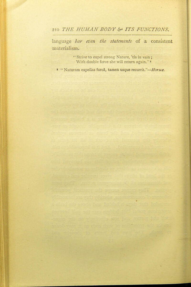 language dar even the stafejnents of a consistent materialism.  Strive to expel strong Nature, 'tis in vain ; With double force she will return again. » »  Naturam expellas furca, tamen usque recurrit.—Horace,