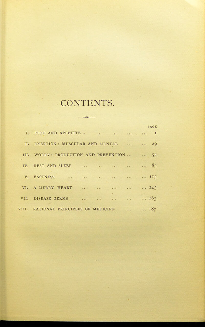 CONTENTS. PAGE I. FOOD AND APPETITE ,. .. I II. EXERTION : MUSCULAR AND MENTAL 29 III. WORRY : PRODUCTION AND PREVENTION 55 IV. REST AND SLEEP 85 V. FASTNESS 5 VI. A MERRY HEART I45 VII. DISEASE GERMS 163 VIII. RATIONAL PRINCIPLES OF MEDICINE 187