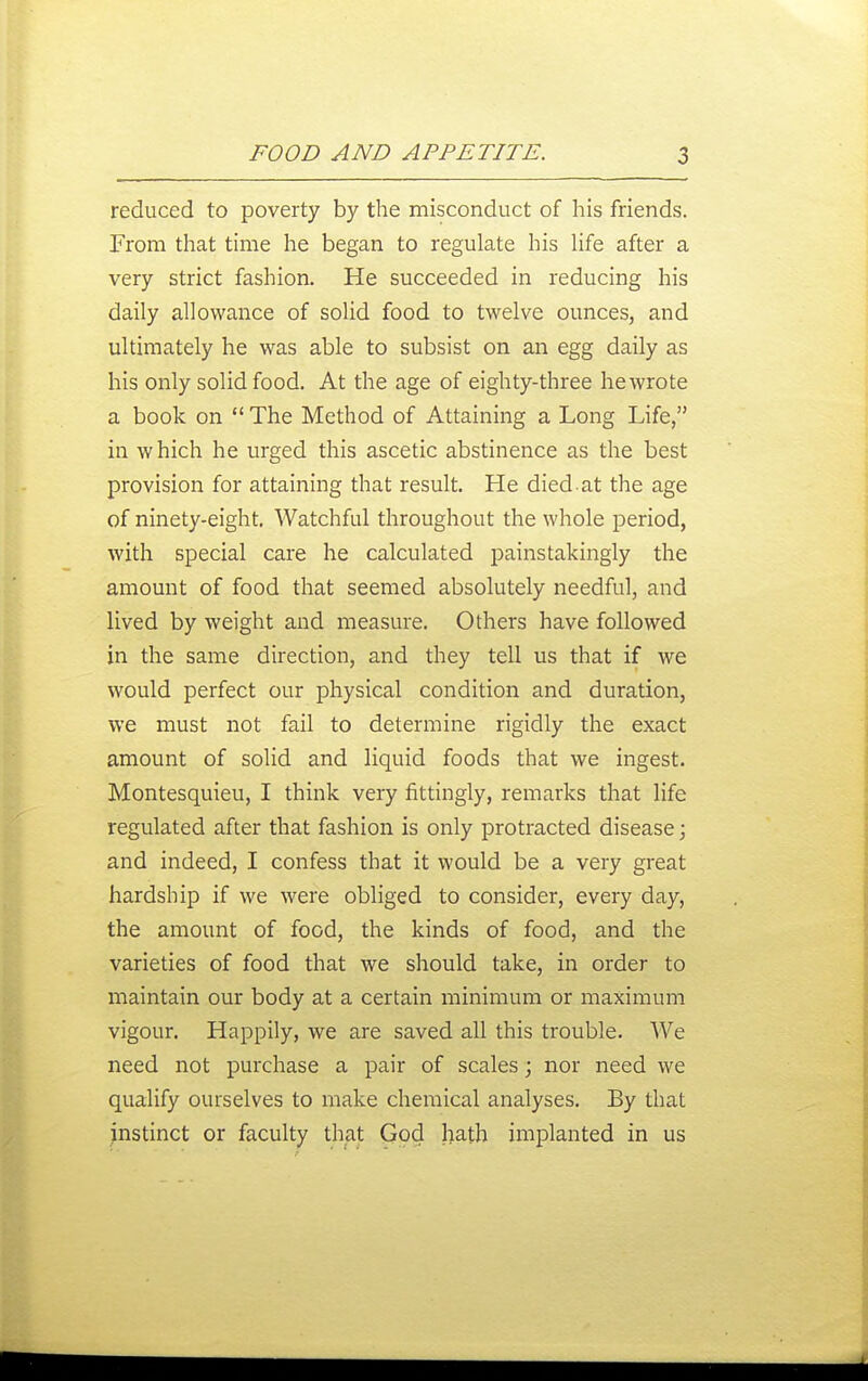reduced to poverty by the misconduct of his friends. From that time he began to regulate his Ufe after a very strict fashion. He succeeded in reducing his daily allowance of solid food to twelve ounces, and ultimately he was able to subsist on an egg daily as his only solid food. At the age of eighty-three he wrote a book on The Method of Attaining a Long Life, in which he urged this ascetic abstinence as the best provision for attaining that result. He died at the age of ninety-eight. Watchful throughout the whole period, with special care he calculated painstakingly the amount of food that seemed absolutely needful, and lived by weight and measure. Others have followed in the same direction, and they tell us that if we would perfect our physical condition and duration, we must not fail to determine rigidly the exact amount of solid and liquid foods that we ingest. Montesquieu, I think very fittingly, remarks that life regulated after that fashion is only protracted disease; and indeed, I confess that it would be a very gi-eat hardship if we were obliged to consider, every day, the amount of food, the kinds of food, and the varieties of food that we should take, in order to maintain our body at a certain minimum or maximum vigour. Happily, we are saved all this trouble. We need not purchase a pair of scales; nor need we qualify ourselves to make chemical analyses. By that instinct or faculty that God hath implanted in us