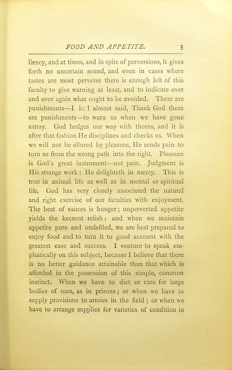 liency, and at times, and in spite of perversions, it gives forth no uncertain sound, and even in cases where tastes are most perverse there is enough left of this faculty to give warning at least, and to indicate over and over again what ought to be avoided. There are punishments—I almost said. Thank God there are punishments—to warn us when we have gone astray. God hedges our way with thorns, and it is after that fiishion He disciplines and checks us. When we will not be alkired by pleasure, He sends pain to turn us from the wrong path into the right. Pleasure is God's great instrument—not pain. Judgment is His strange work : He delighteth in mercy. This is true in animal life as well as in mental or spiritual life. God has very closely associated the natural and right exercise of our faculties with enjoyment. The best of sauces is hunger; unperverted appetite yields the keenest relish : and when we maintain appetite pure and undefiled, we are best prepared to enjoy food and to turn it to good account with the greatest ease and success. I venture to speak em- phatically on this subject, because I believe that there is no better guidance attainable than that which is afforded in the possession of this simple, common instinct. When we have to diet or care for large bodies of men, as in prisons; or when we have to supply provisions to armies in the field; or when we have to arrange supplies for varieties of condition in