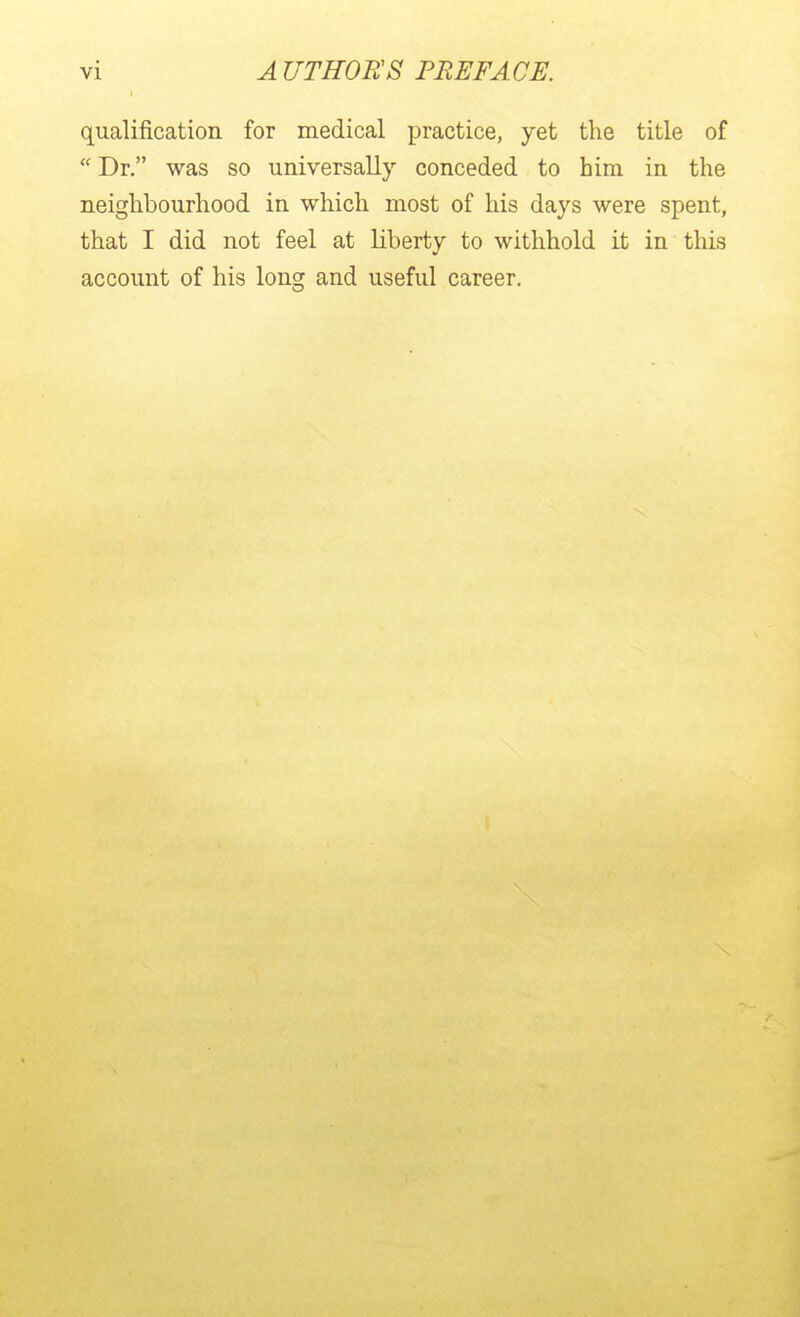 qualification for medical practice, yet the title of  Dr. was so universally conceded to him in the neighbourhood in which most of his days were spent, that I did not feel at liberty to withhold it in this account of his long and useful career.