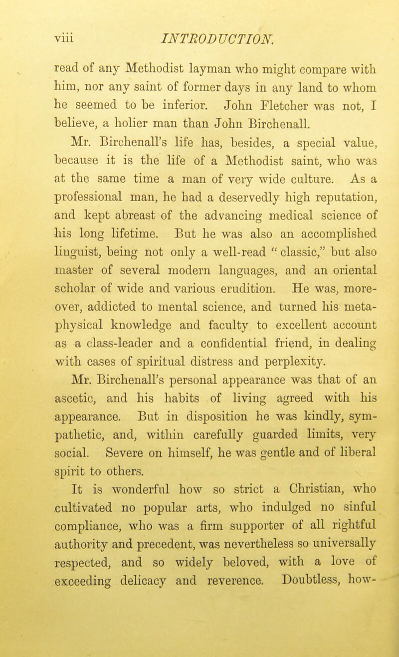 read of any Methodist layman who might compare with him, nor any saint of former days in any land to whom he seemed to be inferior. John Fletcher was not, I believe, a holier man than John Birchenall. Mr. Birchenall's life has, besides, a special value, because it is the life of a Methodist saint, who was at the same time a man of very wide culture. As a professional man, he had a deservedly high reputation, and kept abreast of the advancing medical science of his long lifetime. But he was also an accomplished linguist, being not only a well-read  classic, but also master of several modern languages, and an oriental scholar of wide and various erudition. He was, more- over, addicted to mental science, and turned his meta- physical knowledge and faculty to excellent account as a class-leader and a confidential friend, in dealing with cases of spiritual distress and perplexity. Mr, Birchenall's personal appearance was that of an ascetic, and his habits of living agreed with his appearance. But in disposition he was kindly, sym- pathetic, and, within carefully guarded limits, very social. Severe on himself, he was gentle and of liberal spirit to others. It is wonderful how so strict a Christian, who cultivated no popular arts, who indulged no sinful compliance, who was a firm supporter of all rightful authority and precedent, was nevertheless so universally respected, and so widely beloved, with a love of exceeding delicacy and reverence. Doubtless, how-