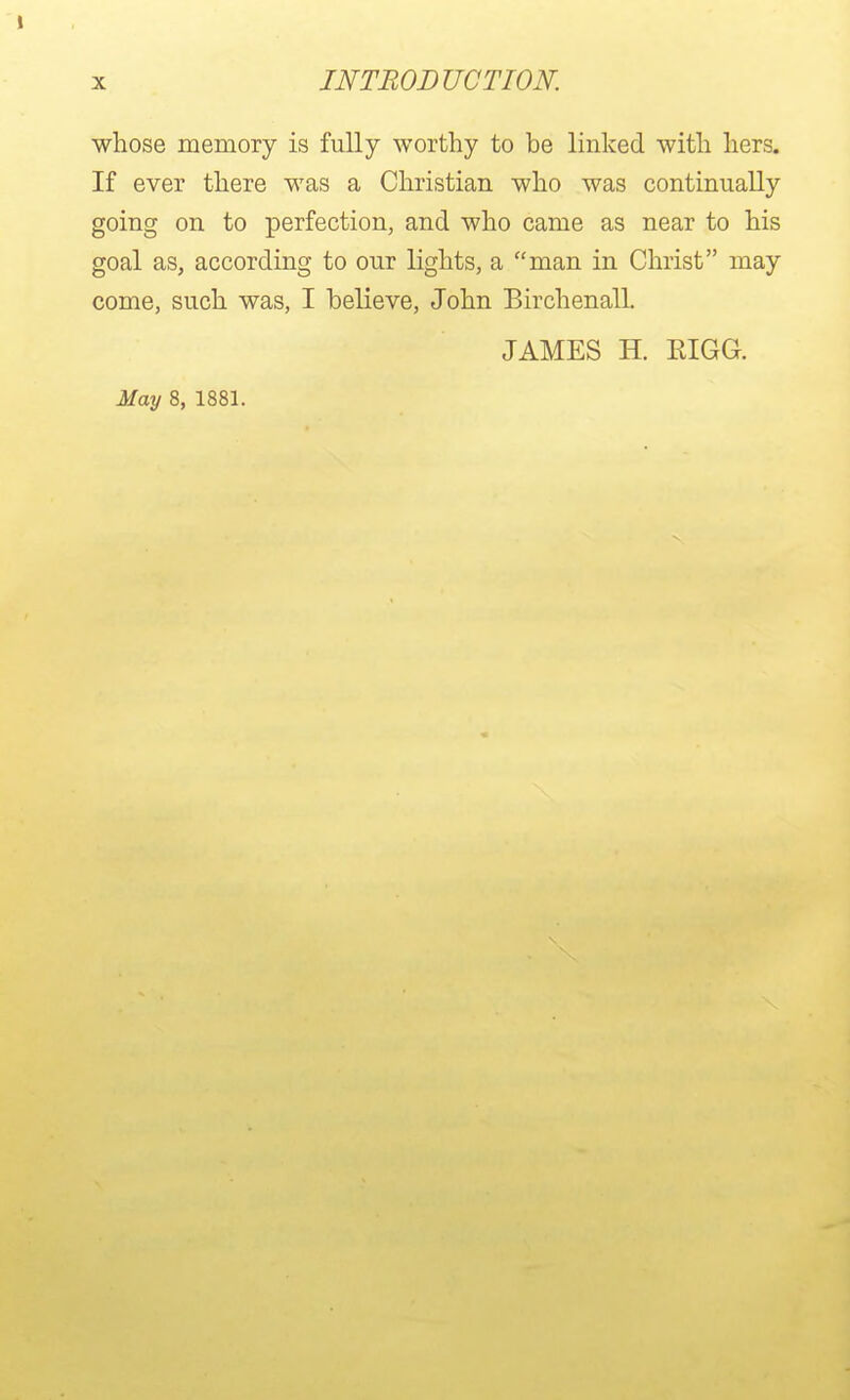 whose memory is fully worthy to be linked with hers. If ever there was a Christian who was continually going on to perfection, and who came as near to his goal as, according to our lights, a man in Christ may come, such was, I believe, John Birchenall. JAMES H. RIGG. May 8, 1881.