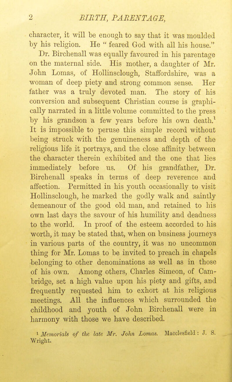 character, it will be enough to say that it was moulded by his religion. He  feared God with all his house. Dr. Birchenall was equally favoured in his parentage on the maternal side. His mother, a daughter of Mr. John Lomas, of Hollinsclough, Staffordshire, was a woman of deep piety and strong common sense. Her father was a truly devoted man. The story of his conversion and subsequent Christian course is graphi- cally narrated in a little volume committed to the press by his grandson a few years before his own death.^ It is impossible to peruse this simple record without being struck with the genuineness and depth of the religious life it portrays, and the close affinity between the character therein exhibited and the one that lies immediately before us. Of his grandfather. Dr. Birchenall speaks in terms of deep reverence and affection. Permitted in his youth occasionally to visit Hollinsclough, he marked the godly walk and saintly demeanour of the good old man, and retained to his own last days the savour of his humility and deadness to the world. In proof of the esteem accorded to his worth, it may be stated that, when on business journeys in various parts of the country, it was no uncommon thing for Mr. Lomas to be invited to preach in chapels belonging to other denominations as well as in those of his own. Among others, Charles Simeon, of Cam- bridge, set a high value upon his piety and gifts, and frequently requested him to exhort at his religious meetings. All the influences which surrounded the childhood and youth of John Birchenall were in harmony with those we have described. 1 Memorials of the late Mr. John Lomas. Macclesfield: J. S. Wright.