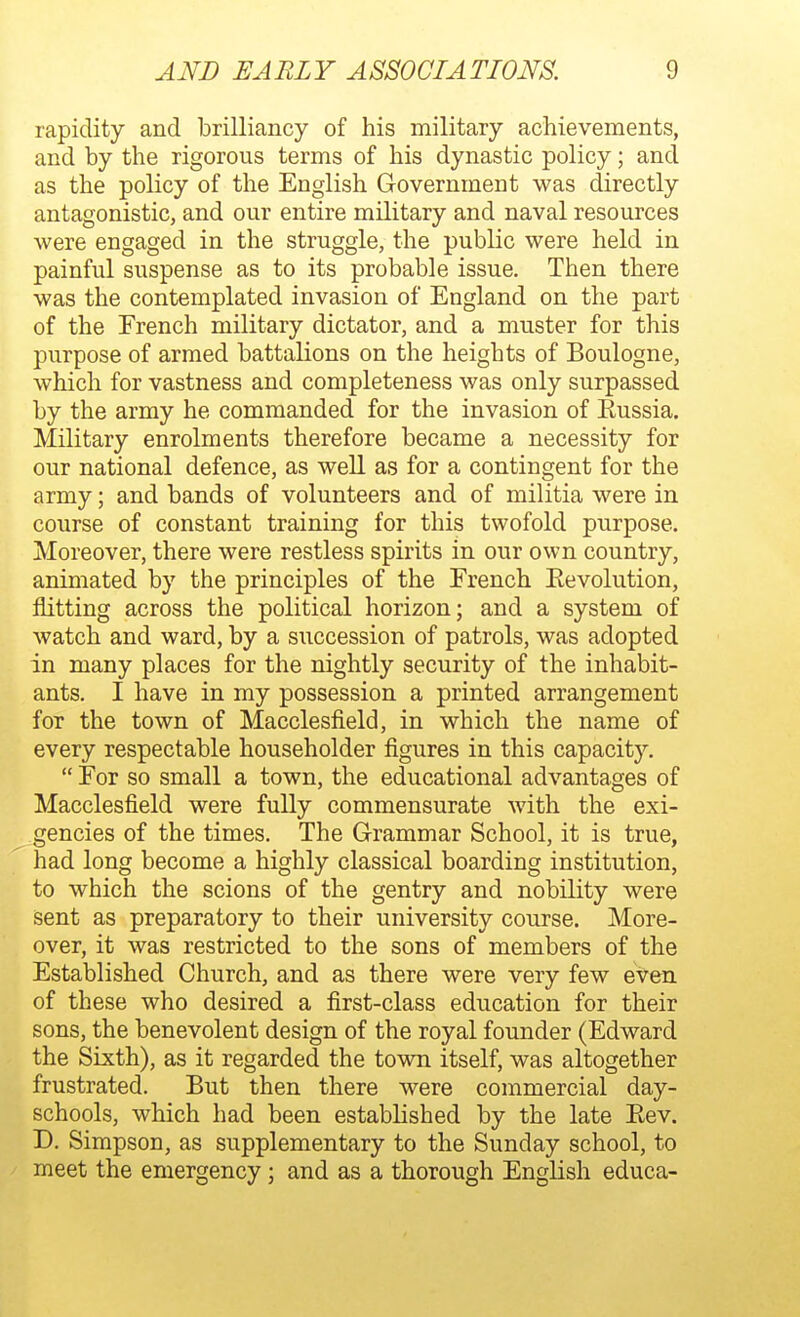 rapidity and brilliancy of his military achievements, and by the rigorous terms of his dynastic policy; and as the policy of the English Government was directly antagonistic, and our entire military and naval resources were engaged in the struggle, the public were held in painful suspense as to its probable issue. Then there was the contemplated invasion of England on the part of the French military dictator, and a muster for this purpose of armed battalions on the heights of Boulogne, which for vastness and completeness was only surpassed by the army he commanded for the invasion of Eussia. Military enrolments therefore became a necessity for our national defence, as well as for a contingent for the army; and bands of volunteers and of militia were in course of constant training for this twofold purpose. Moreover, there were restless spirits in our own country, animated by the principles of the French Eevolution, flitting across the political horizon; and a system of watch and ward, by a succession of patrols, was adopted in many places for the nightly security of the inhabit- ants. I have in my possession a printed arrangement for the town of Macclesfield, in which the name of every respectable householder figures in this capacity. For so small a town, the educational advantages of Macclesfield were fully commensurate with the exi- gencies of the times. The Grammar School, it is true, had long become a highly classical boarding institution, to which the scions of the gentry and nobility were sent as preparatory to their university course. More- over, it was restricted to the sons of members of the Established Church, and as there were very few even of these who desired a first-class education for their sons, the benevolent design of the royal founder (Edward the Sixth), as it regarded the town itself, was altogether frustrated. But then there were commercial day- schools, which had been established by the late Eev. D. Simpson, as supplementary to the Sunday school, to meet the emergency; and as a thorough English educa-