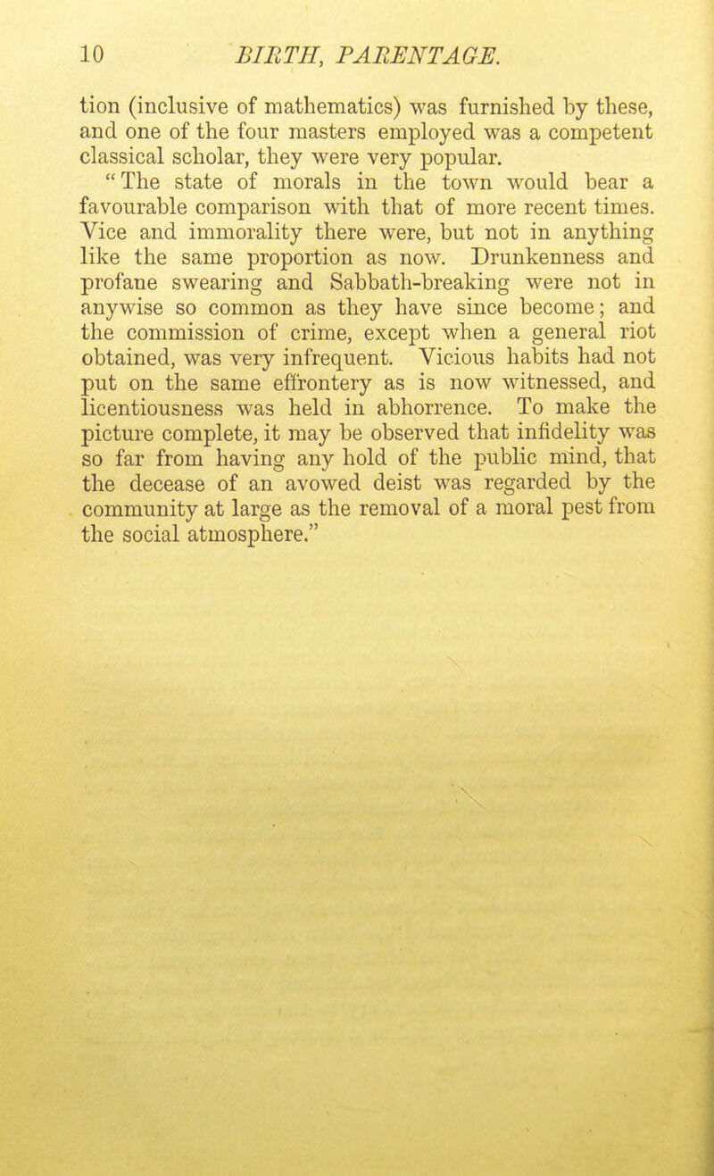 tion (inclusive of mathematics) was furnished by these, and one of the four masters employed was a competent classical scholar, they were very popular. The state of morals in the town would bear a favourable comparison with that of more recent times. Vice and immorality there were, but not in anything like the same proportion as now. Drunkenness and profane swearing and Sabbath-breaking were not in anywise so common as they have since become; and the commission of crime, except when a general riot obtained, was very infrequent. Vicious habits had not put on the same effrontery as is now witnessed, and licentiousness was held in abhorrence. To make the picture complete, it may be observed that infidelity was so far from having any hold of the public mind, that the decease of an avowed deist was regarded by the community at large as the removal of a moral pest from the social atmosphere.