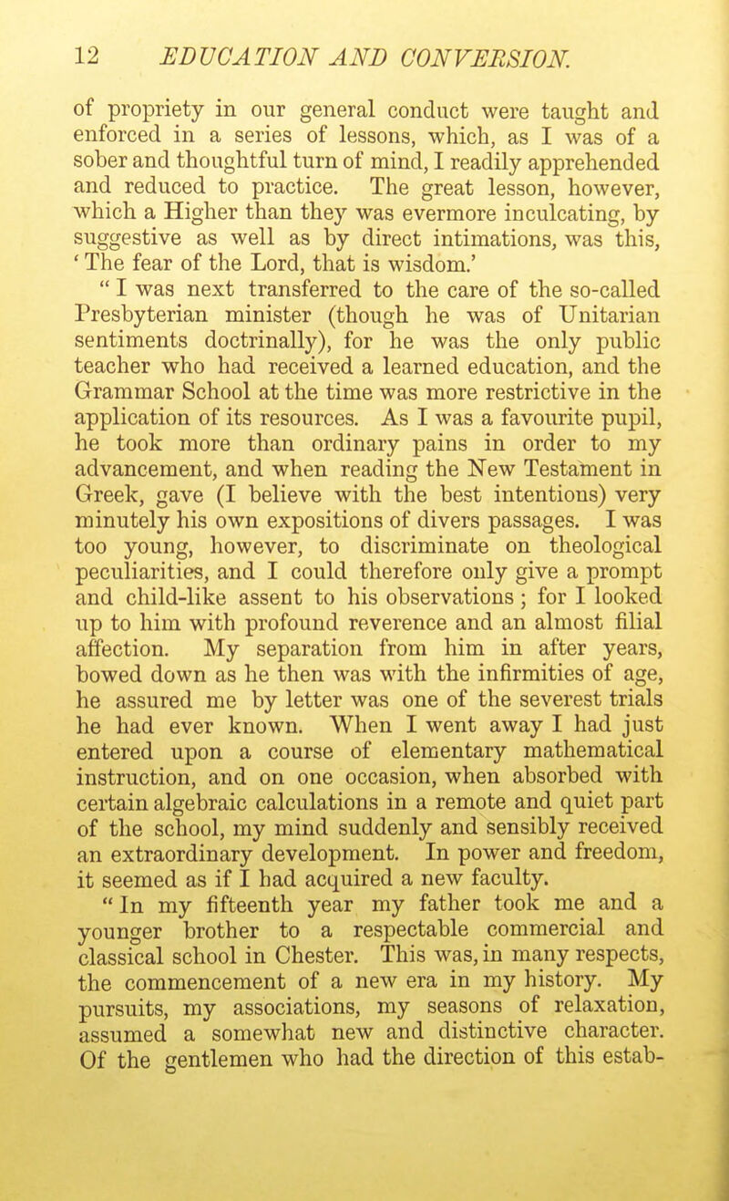 of propriety in our general conduct were taught and enforced in a series of lessons, which, as I was of a sober and thoughtful turn of mind, I readily apprehended and reduced to practice. The great lesson, however, which a Higher than they was evermore inculcating, by suggestive as well as by direct intimations, was this, ' The fear of the Lord, that is wisdom.' I was next transferred to the care of the so-called Presbyterian minister (though he was of Unitarian sentiments doctrinally), for he was the only public teacher who had received a learned education, and the Grammar School at the time was more restrictive in the application of its resources. As I was a favourite pupil, he took more than ordinary pains in order to my advancement, and when reading the New Testament in Greek, gave (I believe with the best intentions) very minutely his own expositions of divers passages. I was too young, however, to discriminate on theological peculiarities, and I could therefore only give a prompt and child-like assent to his observations; for I looked up to him with profound reverence and an almost filial affection. My separation from him in after years, bowed down as he then was with the infirmities of age, he assured me by letter was one of the severest trials he had ever known. When I went away I had just entered upon a course of elementary mathematical instruction, and on one occasion, when absorbed with certain algebraic calculations in a remote and quiet part of the school, my mind suddenly and sensibly received an extraordinary development. In power and freedom, it seemed as if I had acquired a new faculty. In my fifteenth year my father took me and a younger brother to a respectable commercial and classical school in Chester. This was, in many respects, the commencement of a new era in my history. My pursuits, my associations, my seasons of relaxation, assumed a somewhat new and distinctive character. Of the gentlemen who had the direction of this estab-