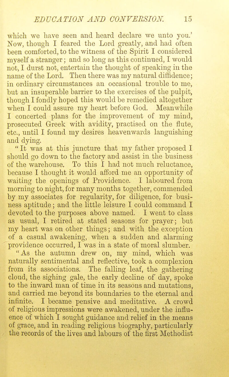 which we have seen and heard declare we unto you.' Now, though I feared the Lord greatly, and had often been comforted, to the witness of the Spirit I considered myseK a stranger; and so long as this continued, I would not, I durst not, entertain the thought of speaking in the name of the Lord. Then there was my natural diffidence; in ordinary circumstances an occasional trouble to me, but an insuperable barrier to the exercises of the pulpit, though I fondly hoped this would be remedied altogether when I could assure my heart before God. Meanwhile I concerted plans for the improvement of my mind, prosecuted Greek with avidity, practised on the flute, etc., until I found my desires heavenwards languishing and dying.  It was at this juncture that my father proposed I should go down to the factory and assist in the business of the warehouse. To this I had not much reluctance, because I thought it would afford me an opportunity of waiting the openings of Providence. I laboured from morning to night, for many months together, commended by my associates for regularity, for diligence, for busi- ness aptitude; and the little leisure I could command I devoted to the purposes above named. I went to class as usual, I retired at stated seasons for prayer; but my heart was on other things; and with the exception of a casual awakening, when a sudden and alarming providence occurred, I was in a state of moral slumber. As the autumn drew on, my mind, which was naturally sentimental and reflective, took a complexion from its associations. The falling leaf, the gathering cloud, the sighing gale, the early decline of day, spoke to the inward man of time in its seasons and mutations, and carried me beyond its boundaries to the eternal and infinite. I became pensive and meditative. A crowd of religious impressions were awakened, under the influ- ence of which I sought guidance and relief in the means of grace, and in reading religious biography, particularly the records of the lives and labours of the first Methodist
