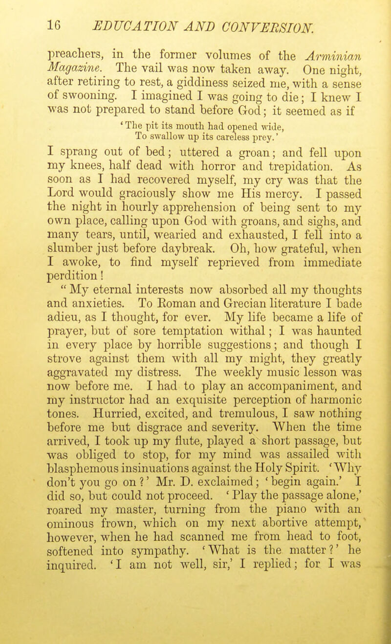 preachers, in the former volumes of the Arminian Magazine. The vail was now taken away. One night, after retiring to rest, a giddiness seized me, with a sense of swooning. I imagined I was going to die; I knew I was not prepared to stand before God; it seemed as if ' The pit its mouth had opened wide, To swallow up its careless prey.' I sprang out of bed; uttered a groan; and fell upon my knees, half dead with horror and trepidation. As soon as I had recovered myself, my cry was that the Lord would graciously show me His mercy. I passed the night in hourly apprehension of being sent to my own place, calling upon God with groans, and sighs, and many tears, until, wearied and exhausted, I fell into a slumber just before daybreak. Oh, how grateful, when I awoke, to find myself reprieved from immediate perdition!  My eternal interests now absorbed all my thoughts and anxieties. To Eoman and Grecian literature I bade adieu, as I thought, for ever. My life became a life of prayer, but of sore temptation withal; I was haunted in every place by horrible suggestions; and though I strove against them with all my might, they greatly aggravated my distress. The weekly music lesson was now before me. I had to play an accompaniment, and my instructor had an exquisite perception of harmonic tones. Hurried, excited, and tremulous, I saw nothing before me but disgrace and severity. When the time arrived, I took up my flute, played a short passage, but was obliged to stop, for my mind was assailed with blasphemous insinuations against the Holy Spirit. ' Why don't you go on ?' Mr. D. exclaimed; ' begin again.' I did so, but could not proceed. ' Play the passage alone,' roared my master, turning from the piano with an ominous frown, which on my next abortive attempt,' however, when he had scanned me from head to foot, softened into sympathy. 'What is the matter?' he inquired. 'I am not well, sir,' I replied; for I was