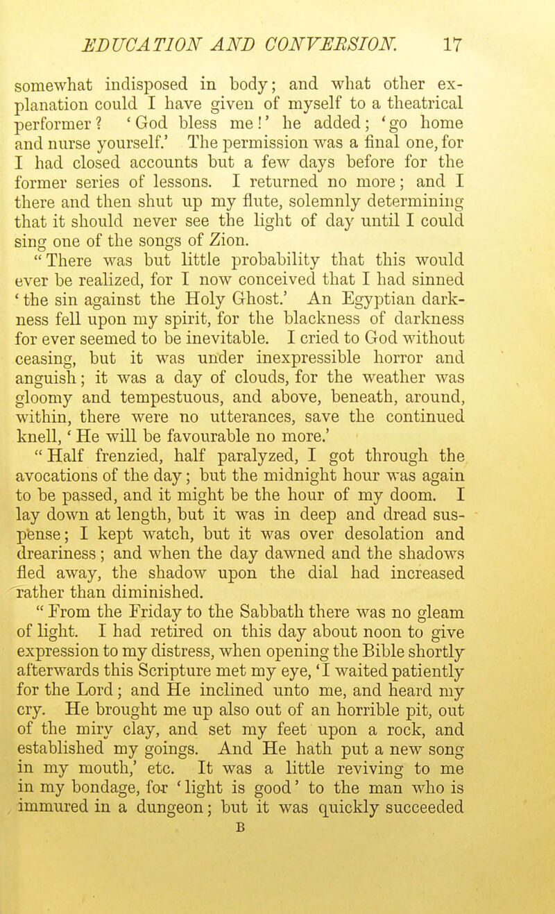 somewhat indisposed in body; and what other ex- planation could I have given of myself to a theatrical performer ? ' God bless me!' he added; ' go home and nurse yourself.' The permission was a final one, for I had closed accounts but a few days before for the former series of lessons. I returned no more; and I there and then shut up my flute, solemnly determining that it should never see the light of day until I could sing one of the songs of Zion. There was but little probability that this would ever be realized, for I now conceived that I had sinned ' the sin against the Holy Ghost.' An Egyptian dark- ness fell upon my spirit, for the blackness of darkness for ever seemed to be inevitable. I cried to God without ceasing, but it was under inexpressible horror and anguish; it was a day of clouds, for the weather was gloomy and tempestuous, and above, beneath, around, within, there were no utterances, save the continued knell,' He will be favourable no more.'  Half frenzied, half paralyzed, I got through the avocations of the day; but the midnight hour was again to be passed, and it might be the hour of my doom. I lay down at length, but it was in deep and dread sus- pense; I kept watch, but it was over desolation and dreariness; and when the day dawned and the shadows fled away, the shadow upon the dial had increased rather than diminished.  From the Friday to the Sabbath there was no gleam of light. I had retired on this day about noon to give expression to my distress, when opening the Bible shortly afterwards this Scripture met my eye, 'I waited patiently for the Lord; and He inclined unto me, and heard my cry. He brought me up also out of an horrible pit, out of the miry clay, and set my feet upon a rock, and established my goings. And He hath put a new song in my mouth,' etc. It was a little reviving to me in my bondage, for ' light is good' to the man who is immured in a dungeon; but it was quickly succeeded B