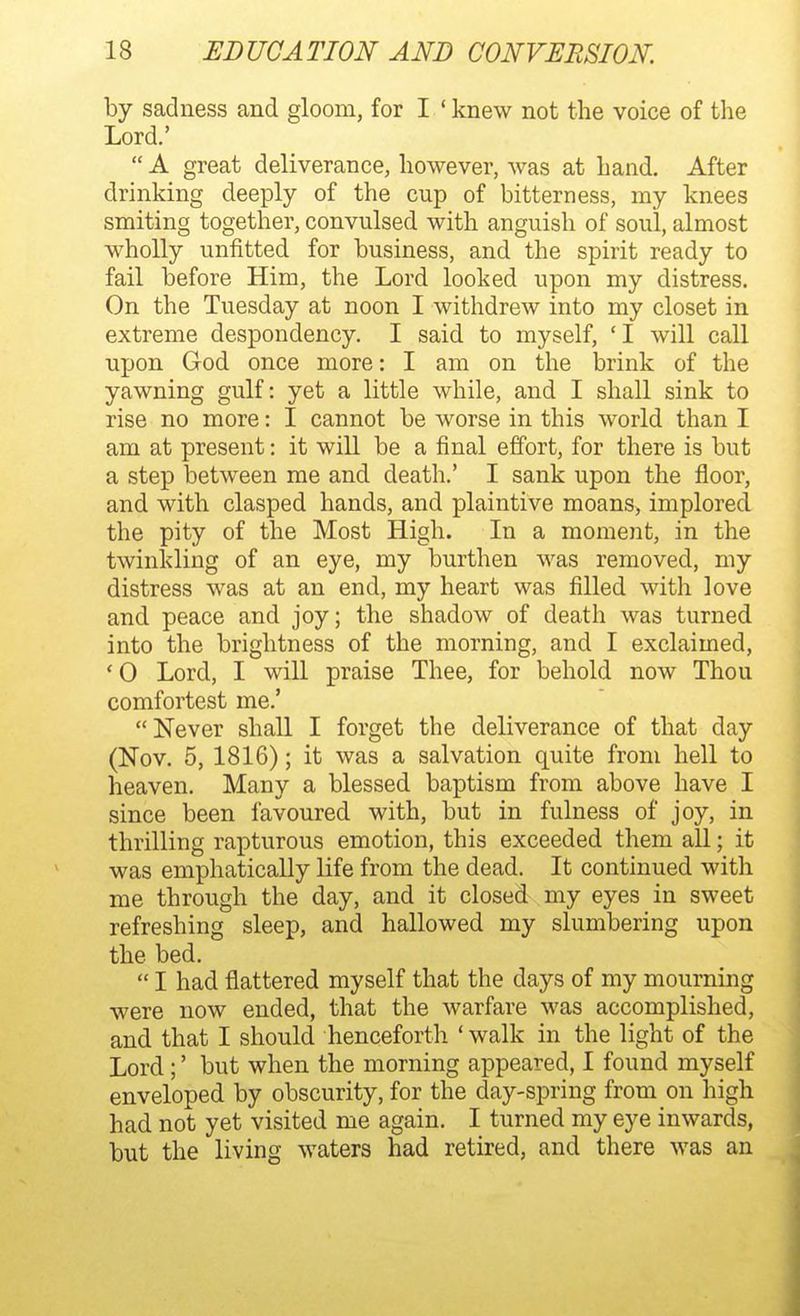 by sadness and gloom, for I ' knew not the voice of the Lord.'  A great deliverance, however, was at hand. After drinking deeply of the cup of bitterness, my knees smiting together, convulsed with anguish of soul, almost wholly unfitted for business, and the spirit ready to fail before Him, the Lord looked upon my distress. On the Tuesday at noon I withdrew into my closet in extreme despondency. I said to myself, ' I will call upon God once more: I am on the brink of the yawning gulf: yet a little while, and I shall sink to rise no more: I cannot be worse in this world than I am at present: it will be a final effort, for there is but a step between me and death.' I sank upon the floor, and with clasped hands, and plaintive moans, implored, the pity of the Most High. In a moment, in the twinkling of an eye, my burthen was removed, my distress was at an end, my heart was filled with love and peace and joy; the shadow of death was turned into the brightness of the morning, and I exclaimed, ' 0 Lord, I will praise Thee, for behold now Thou comfortest me.' Never shall I forget the deliverance of that day (Nov. 5, 1816); it was a salvation quite from hell to heaven. Many a blessed baptism from above have I since been favoured with, but in fulness of joy, in thrilling rapturous emotion, this exceeded them all; it was emphatically life from the dead. It continued with me through the day, and it closed my eyes in sweet refreshing sleep, and hallowed my slumbering upon the bed.  I had flattered myself that the days of my mourning were now ended, that the warfare was accomplished, and that I should henceforth ' walk in the light of the Lord;' but when the morning appeared, I found myself enveloped by obscurity, for the day-spring from on high had not yet visited me again. I turned my eye inwards, but the living waters had retired, and there was an